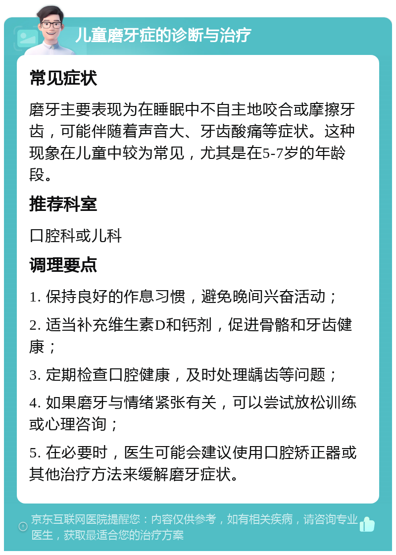 儿童磨牙症的诊断与治疗 常见症状 磨牙主要表现为在睡眠中不自主地咬合或摩擦牙齿，可能伴随着声音大、牙齿酸痛等症状。这种现象在儿童中较为常见，尤其是在5-7岁的年龄段。 推荐科室 口腔科或儿科 调理要点 1. 保持良好的作息习惯，避免晚间兴奋活动； 2. 适当补充维生素D和钙剂，促进骨骼和牙齿健康； 3. 定期检查口腔健康，及时处理龋齿等问题； 4. 如果磨牙与情绪紧张有关，可以尝试放松训练或心理咨询； 5. 在必要时，医生可能会建议使用口腔矫正器或其他治疗方法来缓解磨牙症状。