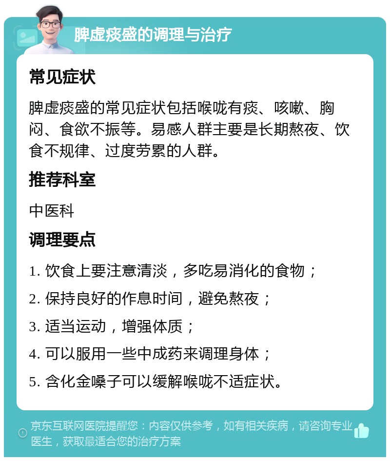 脾虚痰盛的调理与治疗 常见症状 脾虚痰盛的常见症状包括喉咙有痰、咳嗽、胸闷、食欲不振等。易感人群主要是长期熬夜、饮食不规律、过度劳累的人群。 推荐科室 中医科 调理要点 1. 饮食上要注意清淡，多吃易消化的食物； 2. 保持良好的作息时间，避免熬夜； 3. 适当运动，增强体质； 4. 可以服用一些中成药来调理身体； 5. 含化金嗓子可以缓解喉咙不适症状。