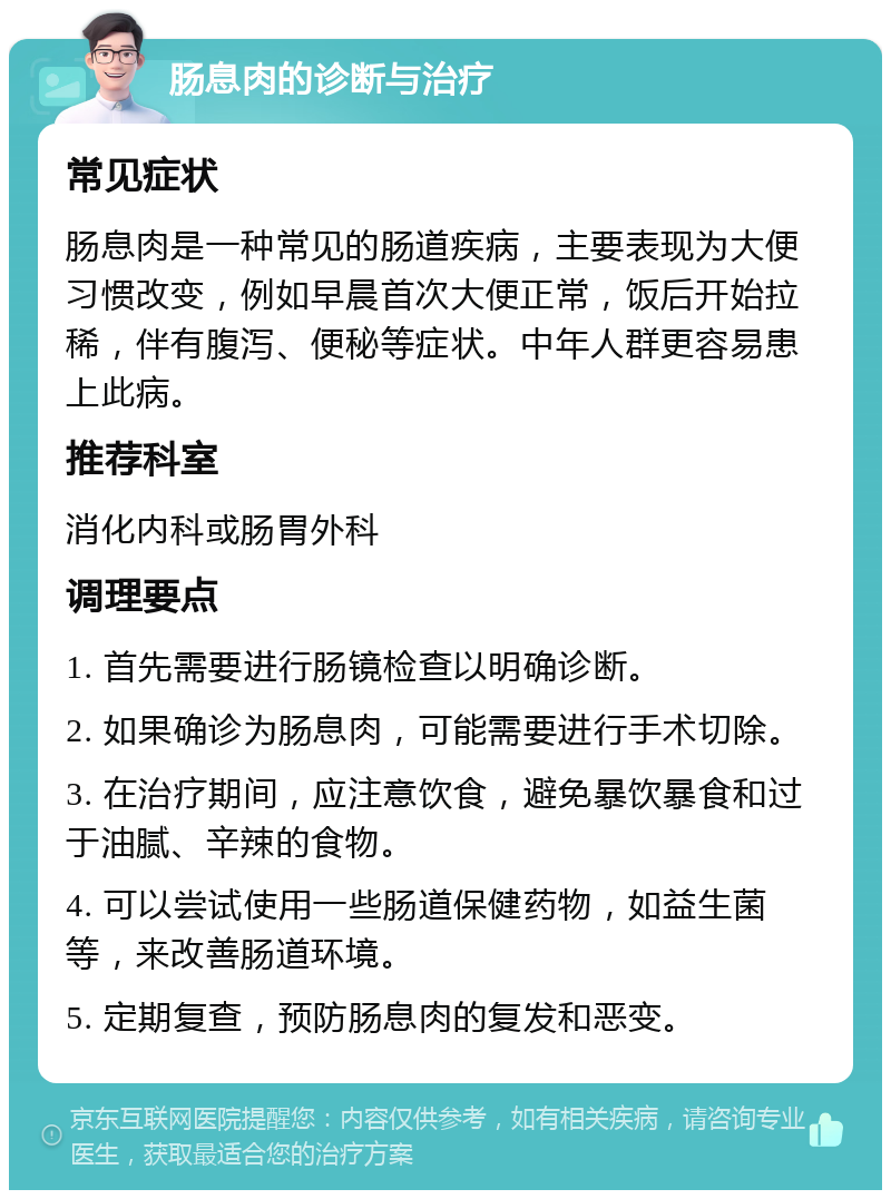 肠息肉的诊断与治疗 常见症状 肠息肉是一种常见的肠道疾病，主要表现为大便习惯改变，例如早晨首次大便正常，饭后开始拉稀，伴有腹泻、便秘等症状。中年人群更容易患上此病。 推荐科室 消化内科或肠胃外科 调理要点 1. 首先需要进行肠镜检查以明确诊断。 2. 如果确诊为肠息肉，可能需要进行手术切除。 3. 在治疗期间，应注意饮食，避免暴饮暴食和过于油腻、辛辣的食物。 4. 可以尝试使用一些肠道保健药物，如益生菌等，来改善肠道环境。 5. 定期复查，预防肠息肉的复发和恶变。