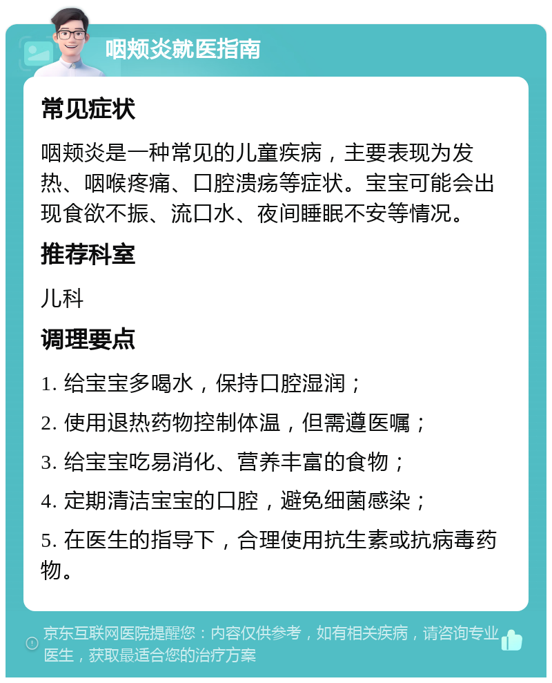 咽颊炎就医指南 常见症状 咽颊炎是一种常见的儿童疾病，主要表现为发热、咽喉疼痛、口腔溃疡等症状。宝宝可能会出现食欲不振、流口水、夜间睡眠不安等情况。 推荐科室 儿科 调理要点 1. 给宝宝多喝水，保持口腔湿润； 2. 使用退热药物控制体温，但需遵医嘱； 3. 给宝宝吃易消化、营养丰富的食物； 4. 定期清洁宝宝的口腔，避免细菌感染； 5. 在医生的指导下，合理使用抗生素或抗病毒药物。