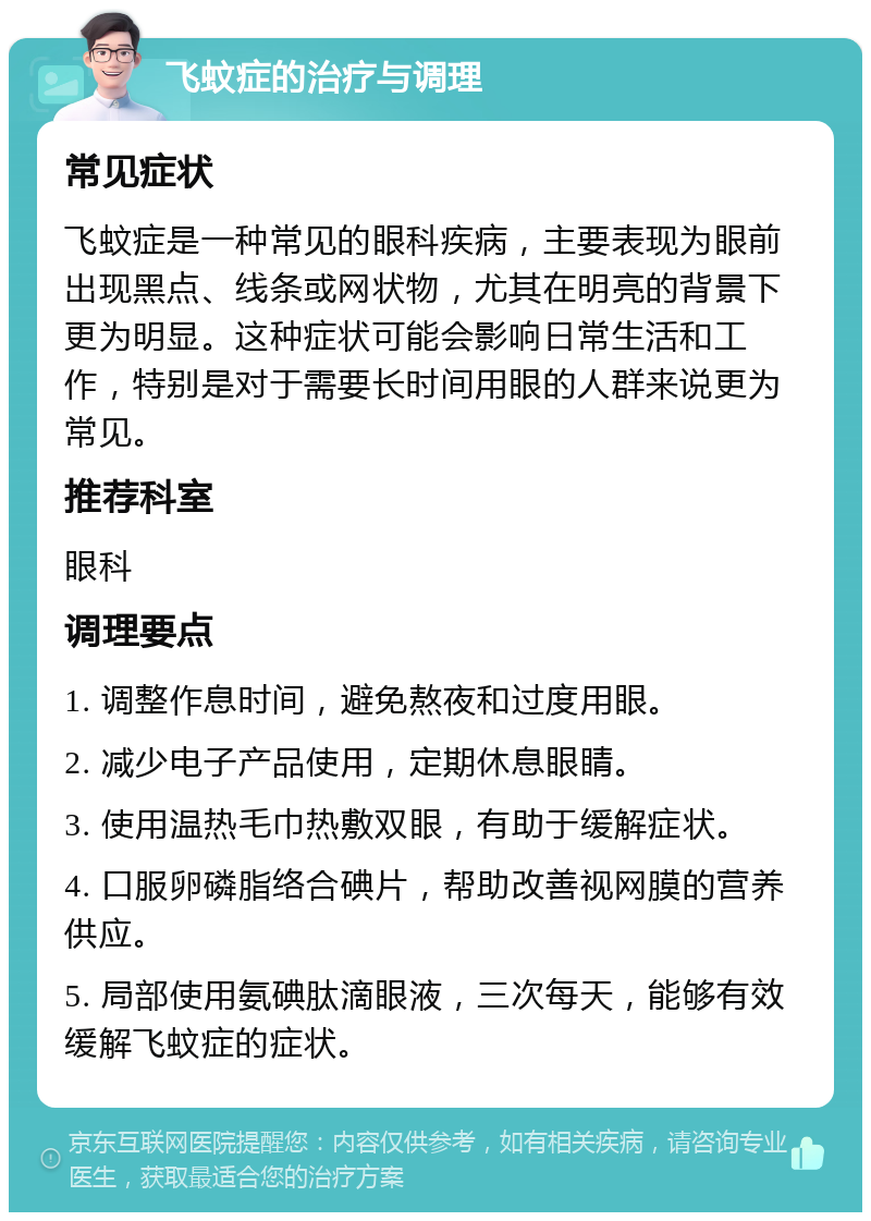 飞蚊症的治疗与调理 常见症状 飞蚊症是一种常见的眼科疾病，主要表现为眼前出现黑点、线条或网状物，尤其在明亮的背景下更为明显。这种症状可能会影响日常生活和工作，特别是对于需要长时间用眼的人群来说更为常见。 推荐科室 眼科 调理要点 1. 调整作息时间，避免熬夜和过度用眼。 2. 减少电子产品使用，定期休息眼睛。 3. 使用温热毛巾热敷双眼，有助于缓解症状。 4. 口服卵磷脂络合碘片，帮助改善视网膜的营养供应。 5. 局部使用氨碘肽滴眼液，三次每天，能够有效缓解飞蚊症的症状。