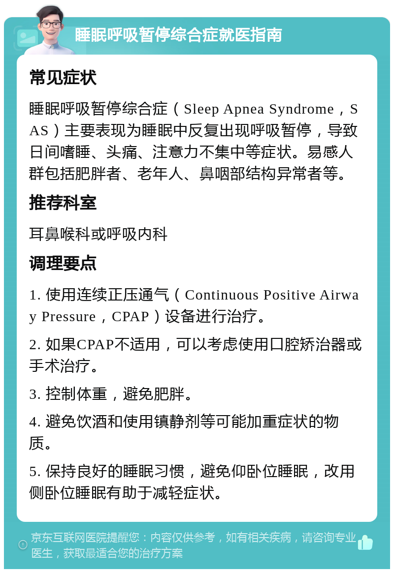 睡眠呼吸暂停综合症就医指南 常见症状 睡眠呼吸暂停综合症（Sleep Apnea Syndrome，SAS）主要表现为睡眠中反复出现呼吸暂停，导致日间嗜睡、头痛、注意力不集中等症状。易感人群包括肥胖者、老年人、鼻咽部结构异常者等。 推荐科室 耳鼻喉科或呼吸内科 调理要点 1. 使用连续正压通气（Continuous Positive Airway Pressure，CPAP）设备进行治疗。 2. 如果CPAP不适用，可以考虑使用口腔矫治器或手术治疗。 3. 控制体重，避免肥胖。 4. 避免饮酒和使用镇静剂等可能加重症状的物质。 5. 保持良好的睡眠习惯，避免仰卧位睡眠，改用侧卧位睡眠有助于减轻症状。