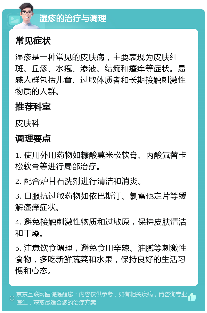 湿疹的治疗与调理 常见症状 湿疹是一种常见的皮肤病，主要表现为皮肤红斑、丘疹、水疱、渗液、结痂和瘙痒等症状。易感人群包括儿童、过敏体质者和长期接触刺激性物质的人群。 推荐科室 皮肤科 调理要点 1. 使用外用药物如糠酸莫米松软膏、丙酸氟替卡松软膏等进行局部治疗。 2. 配合炉甘石洗剂进行清洁和消炎。 3. 口服抗过敏药物如依巴斯汀、氯雷他定片等缓解瘙痒症状。 4. 避免接触刺激性物质和过敏原，保持皮肤清洁和干燥。 5. 注意饮食调理，避免食用辛辣、油腻等刺激性食物，多吃新鲜蔬菜和水果，保持良好的生活习惯和心态。