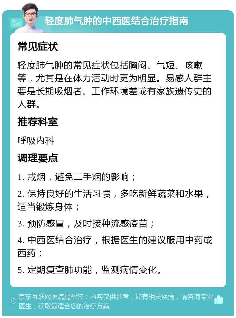 轻度肺气肿的中西医结合治疗指南 常见症状 轻度肺气肿的常见症状包括胸闷、气短、咳嗽等，尤其是在体力活动时更为明显。易感人群主要是长期吸烟者、工作环境差或有家族遗传史的人群。 推荐科室 呼吸内科 调理要点 1. 戒烟，避免二手烟的影响； 2. 保持良好的生活习惯，多吃新鲜蔬菜和水果，适当锻炼身体； 3. 预防感冒，及时接种流感疫苗； 4. 中西医结合治疗，根据医生的建议服用中药或西药； 5. 定期复查肺功能，监测病情变化。