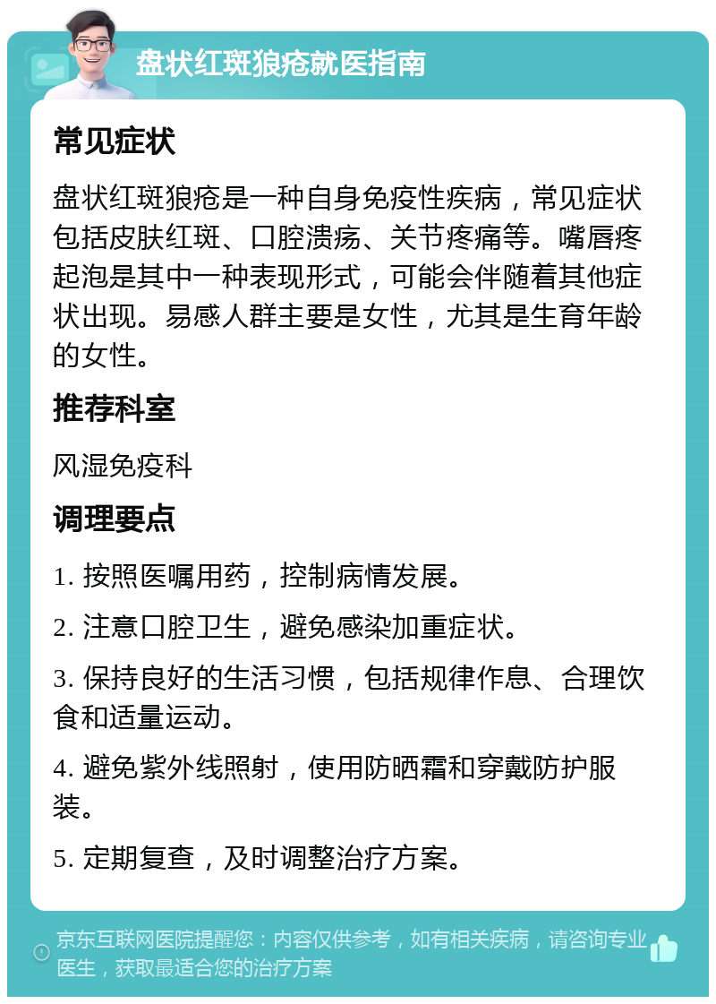 盘状红斑狼疮就医指南 常见症状 盘状红斑狼疮是一种自身免疫性疾病，常见症状包括皮肤红斑、口腔溃疡、关节疼痛等。嘴唇疼起泡是其中一种表现形式，可能会伴随着其他症状出现。易感人群主要是女性，尤其是生育年龄的女性。 推荐科室 风湿免疫科 调理要点 1. 按照医嘱用药，控制病情发展。 2. 注意口腔卫生，避免感染加重症状。 3. 保持良好的生活习惯，包括规律作息、合理饮食和适量运动。 4. 避免紫外线照射，使用防晒霜和穿戴防护服装。 5. 定期复查，及时调整治疗方案。