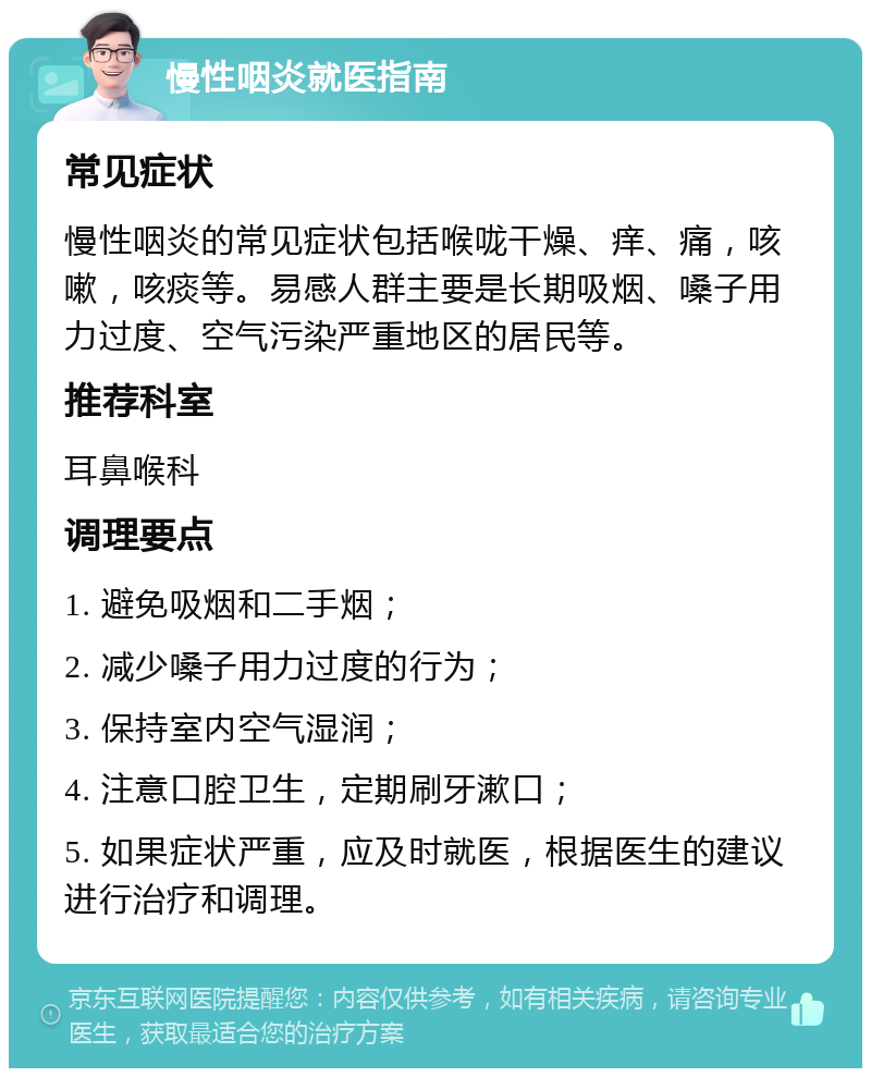 慢性咽炎就医指南 常见症状 慢性咽炎的常见症状包括喉咙干燥、痒、痛，咳嗽，咳痰等。易感人群主要是长期吸烟、嗓子用力过度、空气污染严重地区的居民等。 推荐科室 耳鼻喉科 调理要点 1. 避免吸烟和二手烟； 2. 减少嗓子用力过度的行为； 3. 保持室内空气湿润； 4. 注意口腔卫生，定期刷牙漱口； 5. 如果症状严重，应及时就医，根据医生的建议进行治疗和调理。