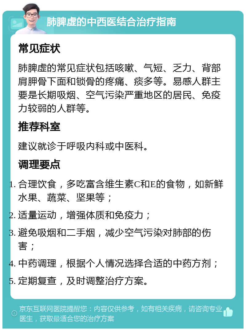 肺脾虚的中西医结合治疗指南 常见症状 肺脾虚的常见症状包括咳嗽、气短、乏力、背部肩胛骨下面和锁骨的疼痛、痰多等。易感人群主要是长期吸烟、空气污染严重地区的居民、免疫力较弱的人群等。 推荐科室 建议就诊于呼吸内科或中医科。 调理要点 合理饮食，多吃富含维生素C和E的食物，如新鲜水果、蔬菜、坚果等； 适量运动，增强体质和免疫力； 避免吸烟和二手烟，减少空气污染对肺部的伤害； 中药调理，根据个人情况选择合适的中药方剂； 定期复查，及时调整治疗方案。