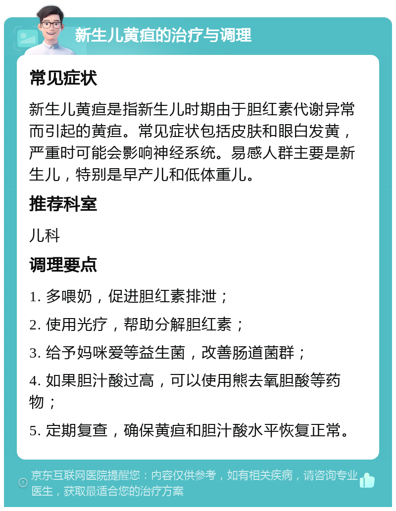 新生儿黄疸的治疗与调理 常见症状 新生儿黄疸是指新生儿时期由于胆红素代谢异常而引起的黄疸。常见症状包括皮肤和眼白发黄，严重时可能会影响神经系统。易感人群主要是新生儿，特别是早产儿和低体重儿。 推荐科室 儿科 调理要点 1. 多喂奶，促进胆红素排泄； 2. 使用光疗，帮助分解胆红素； 3. 给予妈咪爱等益生菌，改善肠道菌群； 4. 如果胆汁酸过高，可以使用熊去氧胆酸等药物； 5. 定期复查，确保黄疸和胆汁酸水平恢复正常。