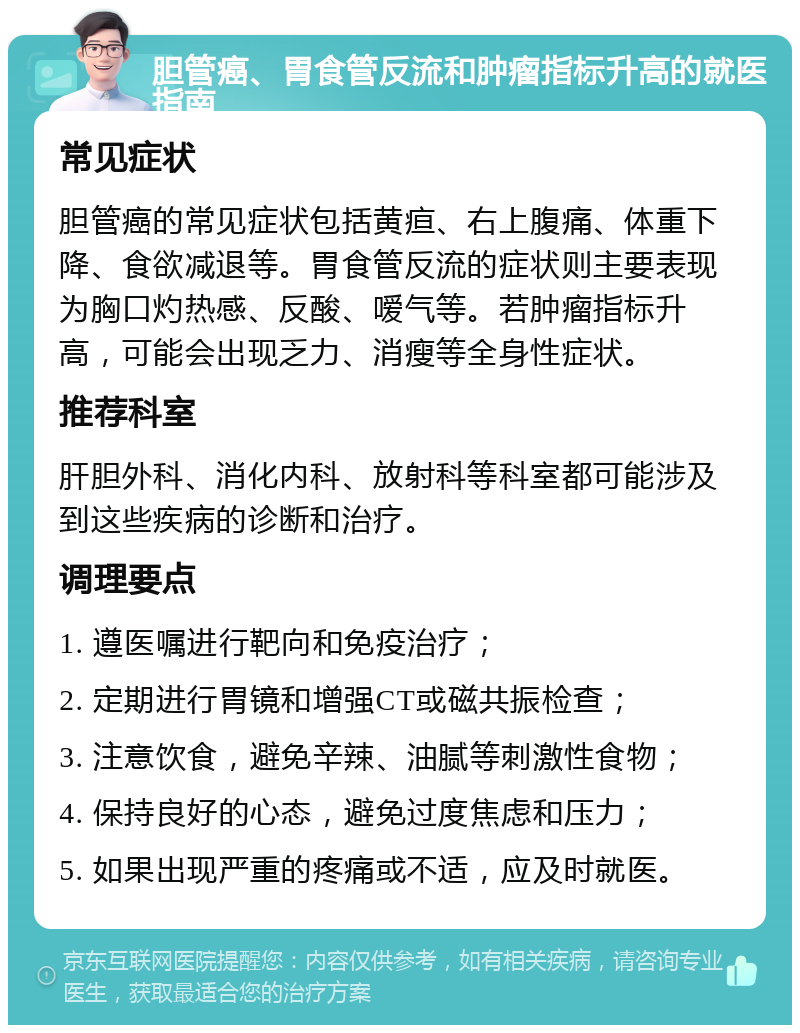 胆管癌、胃食管反流和肿瘤指标升高的就医指南 常见症状 胆管癌的常见症状包括黄疸、右上腹痛、体重下降、食欲减退等。胃食管反流的症状则主要表现为胸口灼热感、反酸、嗳气等。若肿瘤指标升高，可能会出现乏力、消瘦等全身性症状。 推荐科室 肝胆外科、消化内科、放射科等科室都可能涉及到这些疾病的诊断和治疗。 调理要点 1. 遵医嘱进行靶向和免疫治疗； 2. 定期进行胃镜和增强CT或磁共振检查； 3. 注意饮食，避免辛辣、油腻等刺激性食物； 4. 保持良好的心态，避免过度焦虑和压力； 5. 如果出现严重的疼痛或不适，应及时就医。