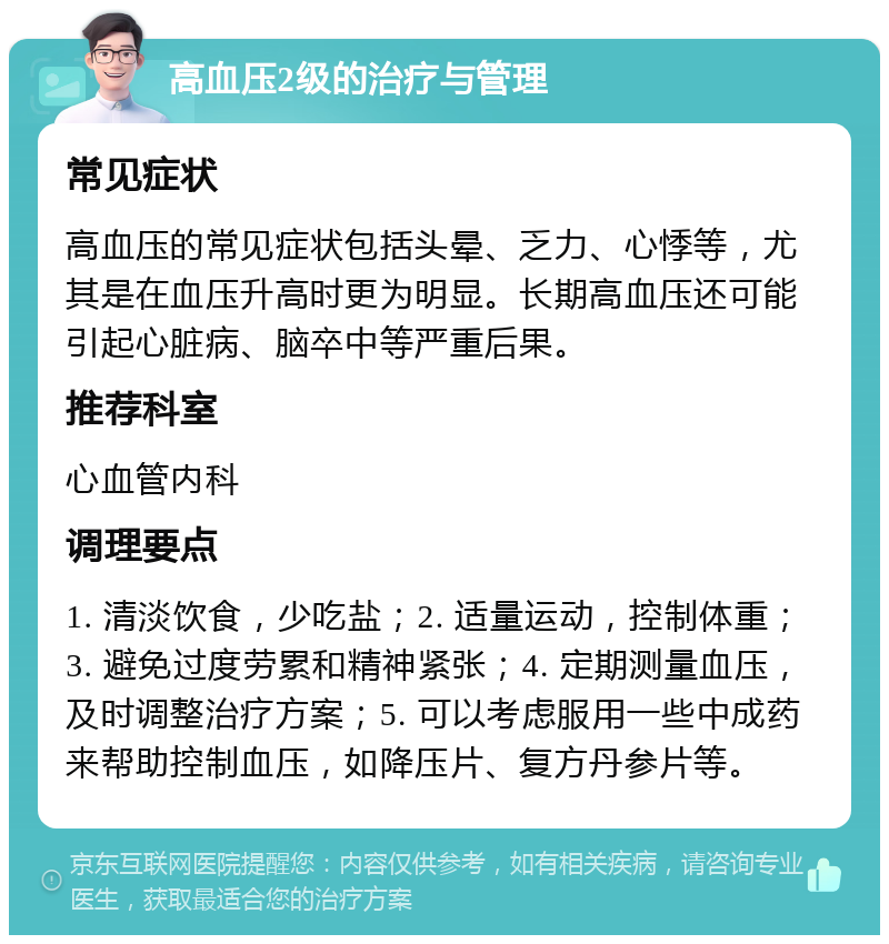 高血压2级的治疗与管理 常见症状 高血压的常见症状包括头晕、乏力、心悸等，尤其是在血压升高时更为明显。长期高血压还可能引起心脏病、脑卒中等严重后果。 推荐科室 心血管内科 调理要点 1. 清淡饮食，少吃盐；2. 适量运动，控制体重；3. 避免过度劳累和精神紧张；4. 定期测量血压，及时调整治疗方案；5. 可以考虑服用一些中成药来帮助控制血压，如降压片、复方丹参片等。