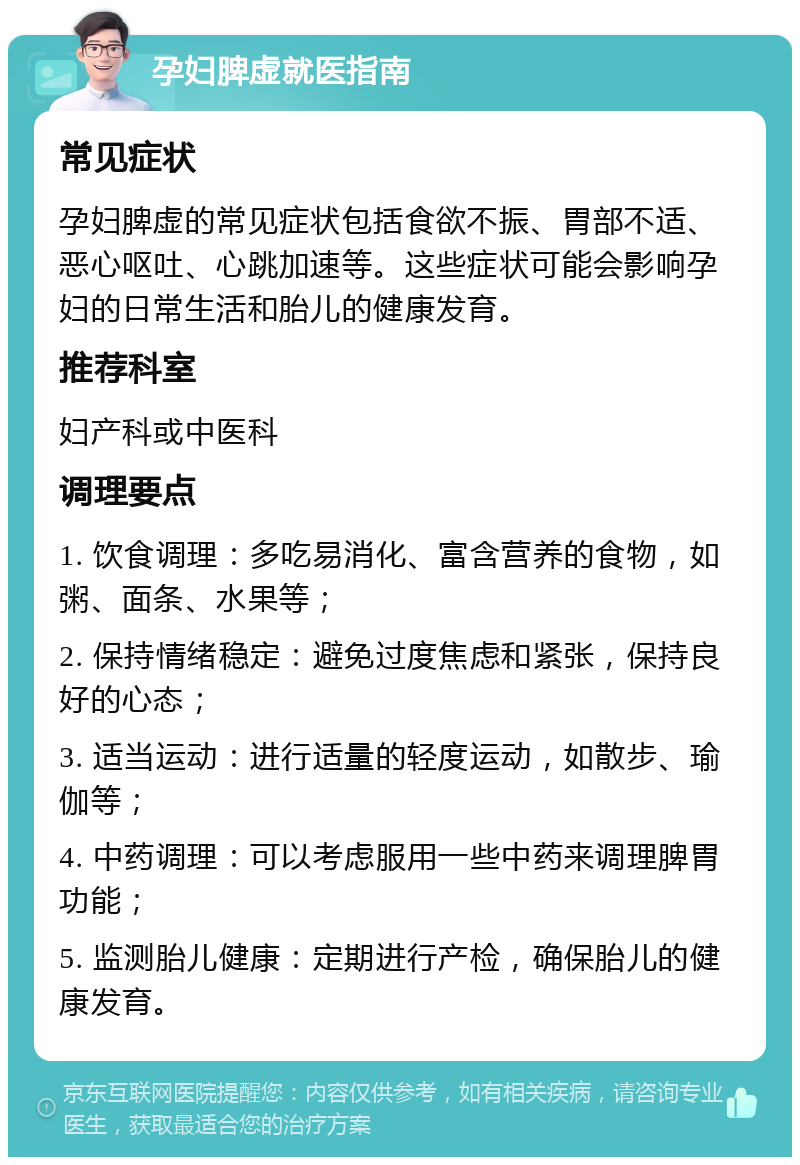 孕妇脾虚就医指南 常见症状 孕妇脾虚的常见症状包括食欲不振、胃部不适、恶心呕吐、心跳加速等。这些症状可能会影响孕妇的日常生活和胎儿的健康发育。 推荐科室 妇产科或中医科 调理要点 1. 饮食调理：多吃易消化、富含营养的食物，如粥、面条、水果等； 2. 保持情绪稳定：避免过度焦虑和紧张，保持良好的心态； 3. 适当运动：进行适量的轻度运动，如散步、瑜伽等； 4. 中药调理：可以考虑服用一些中药来调理脾胃功能； 5. 监测胎儿健康：定期进行产检，确保胎儿的健康发育。