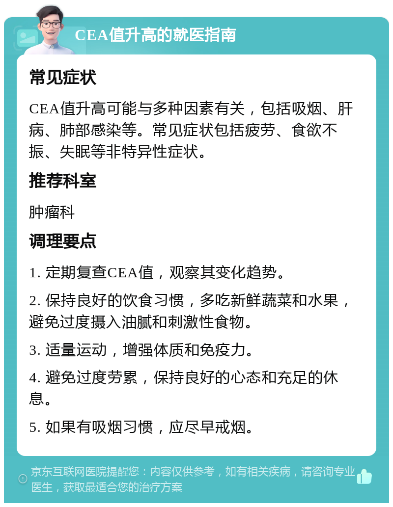 CEA值升高的就医指南 常见症状 CEA值升高可能与多种因素有关，包括吸烟、肝病、肺部感染等。常见症状包括疲劳、食欲不振、失眠等非特异性症状。 推荐科室 肿瘤科 调理要点 1. 定期复查CEA值，观察其变化趋势。 2. 保持良好的饮食习惯，多吃新鲜蔬菜和水果，避免过度摄入油腻和刺激性食物。 3. 适量运动，增强体质和免疫力。 4. 避免过度劳累，保持良好的心态和充足的休息。 5. 如果有吸烟习惯，应尽早戒烟。