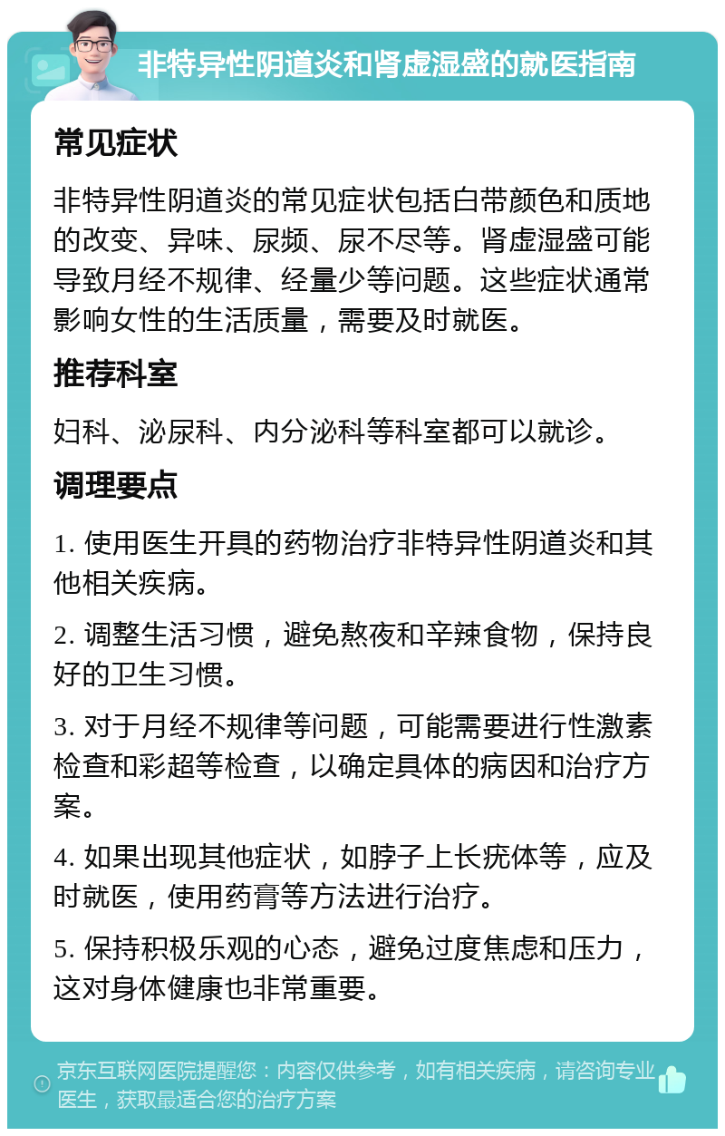 非特异性阴道炎和肾虚湿盛的就医指南 常见症状 非特异性阴道炎的常见症状包括白带颜色和质地的改变、异味、尿频、尿不尽等。肾虚湿盛可能导致月经不规律、经量少等问题。这些症状通常影响女性的生活质量，需要及时就医。 推荐科室 妇科、泌尿科、内分泌科等科室都可以就诊。 调理要点 1. 使用医生开具的药物治疗非特异性阴道炎和其他相关疾病。 2. 调整生活习惯，避免熬夜和辛辣食物，保持良好的卫生习惯。 3. 对于月经不规律等问题，可能需要进行性激素检查和彩超等检查，以确定具体的病因和治疗方案。 4. 如果出现其他症状，如脖子上长疣体等，应及时就医，使用药膏等方法进行治疗。 5. 保持积极乐观的心态，避免过度焦虑和压力，这对身体健康也非常重要。