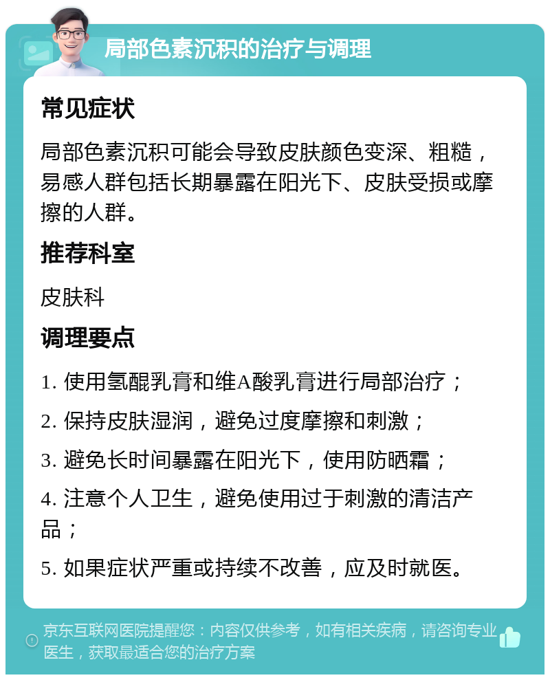 局部色素沉积的治疗与调理 常见症状 局部色素沉积可能会导致皮肤颜色变深、粗糙，易感人群包括长期暴露在阳光下、皮肤受损或摩擦的人群。 推荐科室 皮肤科 调理要点 1. 使用氢醌乳膏和维A酸乳膏进行局部治疗； 2. 保持皮肤湿润，避免过度摩擦和刺激； 3. 避免长时间暴露在阳光下，使用防晒霜； 4. 注意个人卫生，避免使用过于刺激的清洁产品； 5. 如果症状严重或持续不改善，应及时就医。