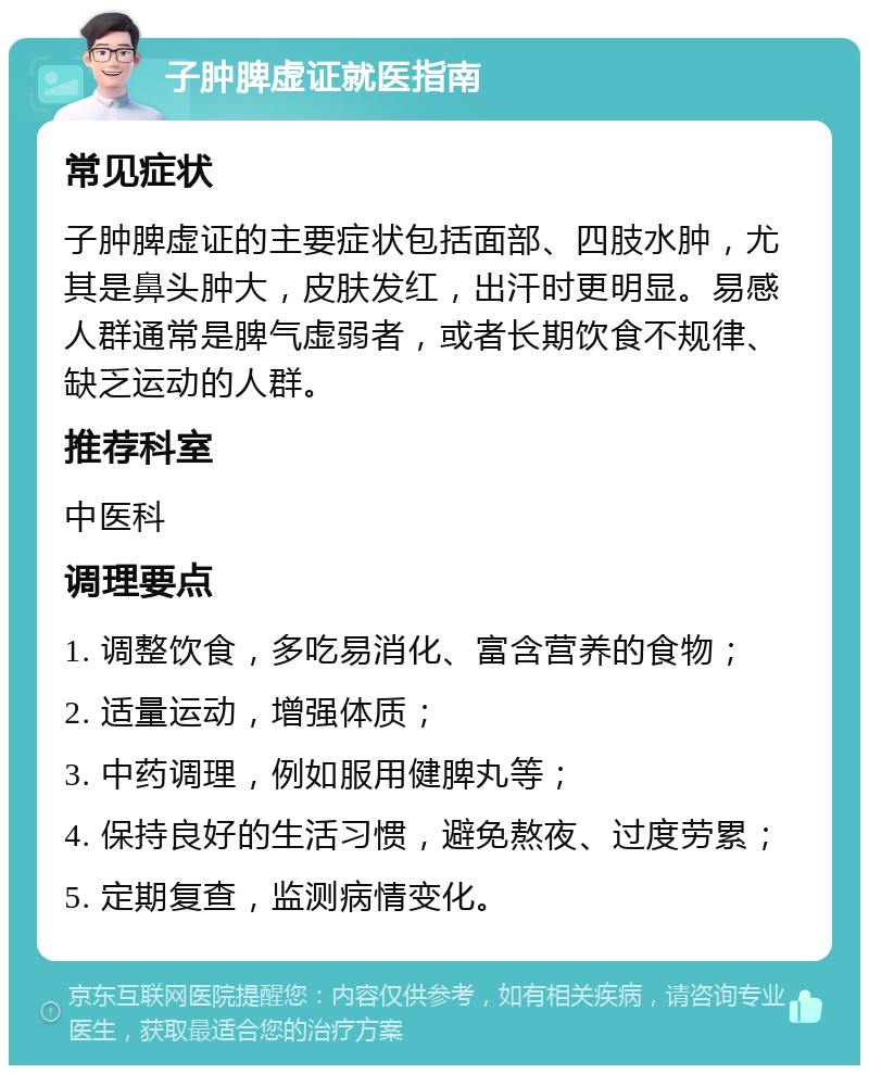 子肿脾虚证就医指南 常见症状 子肿脾虚证的主要症状包括面部、四肢水肿，尤其是鼻头肿大，皮肤发红，出汗时更明显。易感人群通常是脾气虚弱者，或者长期饮食不规律、缺乏运动的人群。 推荐科室 中医科 调理要点 1. 调整饮食，多吃易消化、富含营养的食物； 2. 适量运动，增强体质； 3. 中药调理，例如服用健脾丸等； 4. 保持良好的生活习惯，避免熬夜、过度劳累； 5. 定期复查，监测病情变化。