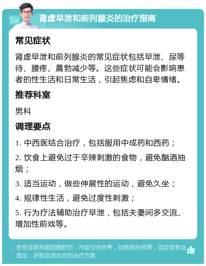 肾虚早泄和前列腺炎的治疗指南 常见症状 肾虚早泄和前列腺炎的常见症状包括早泄、尿等待、腰疼、晨勃减少等。这些症状可能会影响患者的性生活和日常生活，引起焦虑和自卑情绪。 推荐科室 男科 调理要点 1. 中西医结合治疗，包括服用中成药和西药； 2. 饮食上避免过于辛辣刺激的食物，避免酗酒抽烟； 3. 适当运动，做些伸展性的运动，避免久坐； 4. 规律性生活，避免过度性刺激； 5. 行为疗法辅助治疗早泄，包括夫妻间多交流、增加性前戏等。