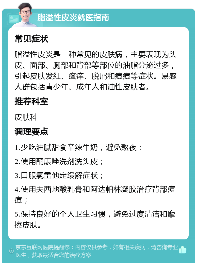 脂溢性皮炎就医指南 常见症状 脂溢性皮炎是一种常见的皮肤病，主要表现为头皮、面部、胸部和背部等部位的油脂分泌过多，引起皮肤发红、瘙痒、脱屑和痘痘等症状。易感人群包括青少年、成年人和油性皮肤者。 推荐科室 皮肤科 调理要点 1.少吃油腻甜食辛辣牛奶，避免熬夜； 2.使用酮康唑洗剂洗头皮； 3.口服氯雷他定缓解症状； 4.使用夫西地酸乳膏和阿达帕林凝胶治疗背部痘痘； 5.保持良好的个人卫生习惯，避免过度清洁和摩擦皮肤。