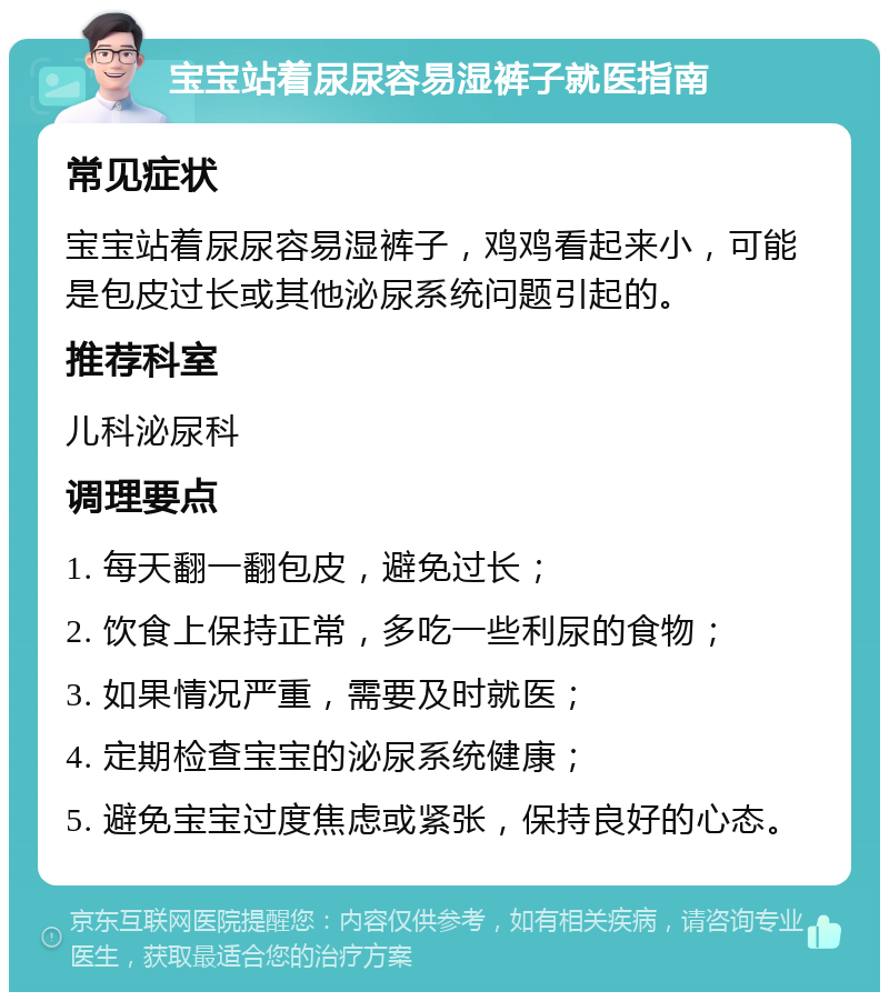 宝宝站着尿尿容易湿裤子就医指南 常见症状 宝宝站着尿尿容易湿裤子，鸡鸡看起来小，可能是包皮过长或其他泌尿系统问题引起的。 推荐科室 儿科泌尿科 调理要点 1. 每天翻一翻包皮，避免过长； 2. 饮食上保持正常，多吃一些利尿的食物； 3. 如果情况严重，需要及时就医； 4. 定期检查宝宝的泌尿系统健康； 5. 避免宝宝过度焦虑或紧张，保持良好的心态。