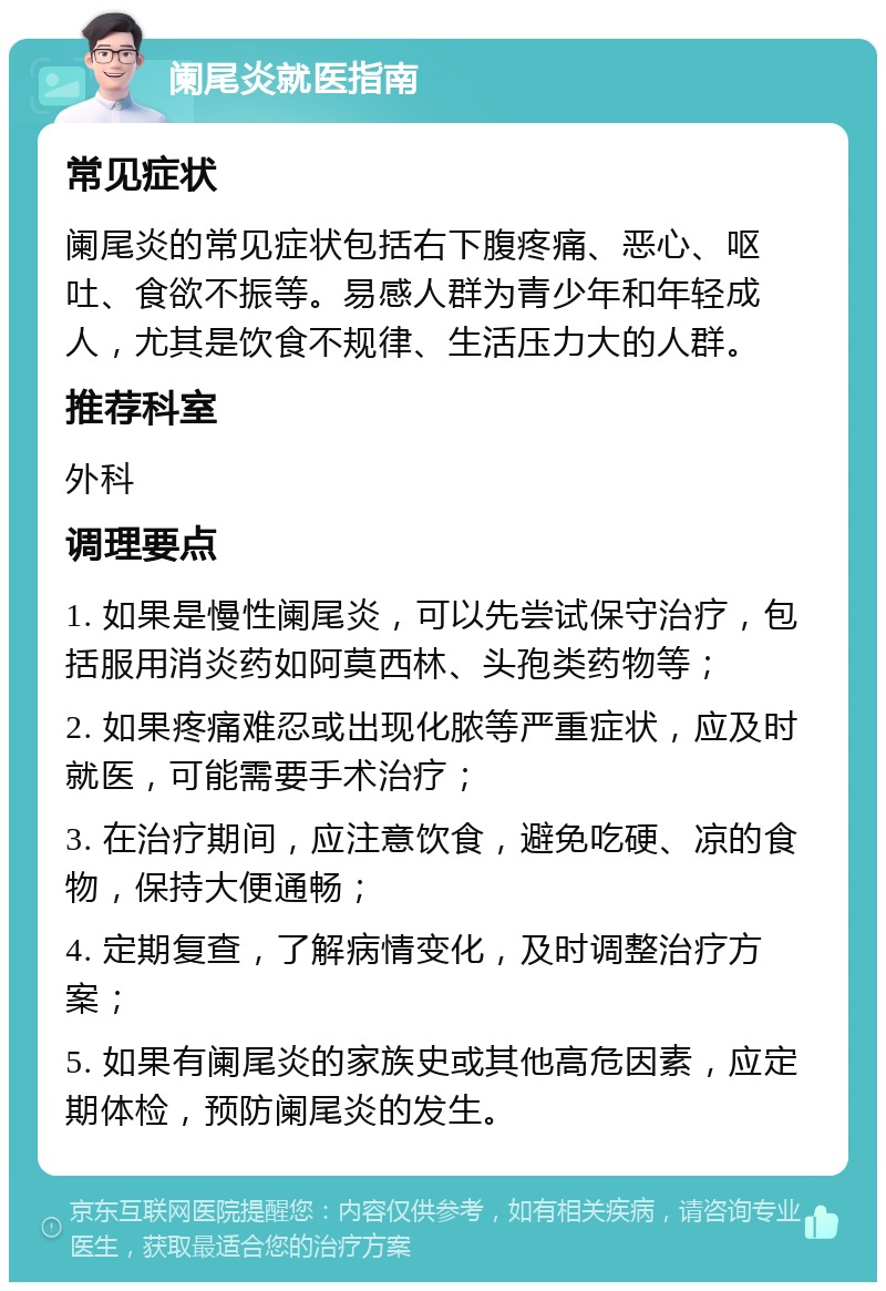 阑尾炎就医指南 常见症状 阑尾炎的常见症状包括右下腹疼痛、恶心、呕吐、食欲不振等。易感人群为青少年和年轻成人，尤其是饮食不规律、生活压力大的人群。 推荐科室 外科 调理要点 1. 如果是慢性阑尾炎，可以先尝试保守治疗，包括服用消炎药如阿莫西林、头孢类药物等； 2. 如果疼痛难忍或出现化脓等严重症状，应及时就医，可能需要手术治疗； 3. 在治疗期间，应注意饮食，避免吃硬、凉的食物，保持大便通畅； 4. 定期复查，了解病情变化，及时调整治疗方案； 5. 如果有阑尾炎的家族史或其他高危因素，应定期体检，预防阑尾炎的发生。