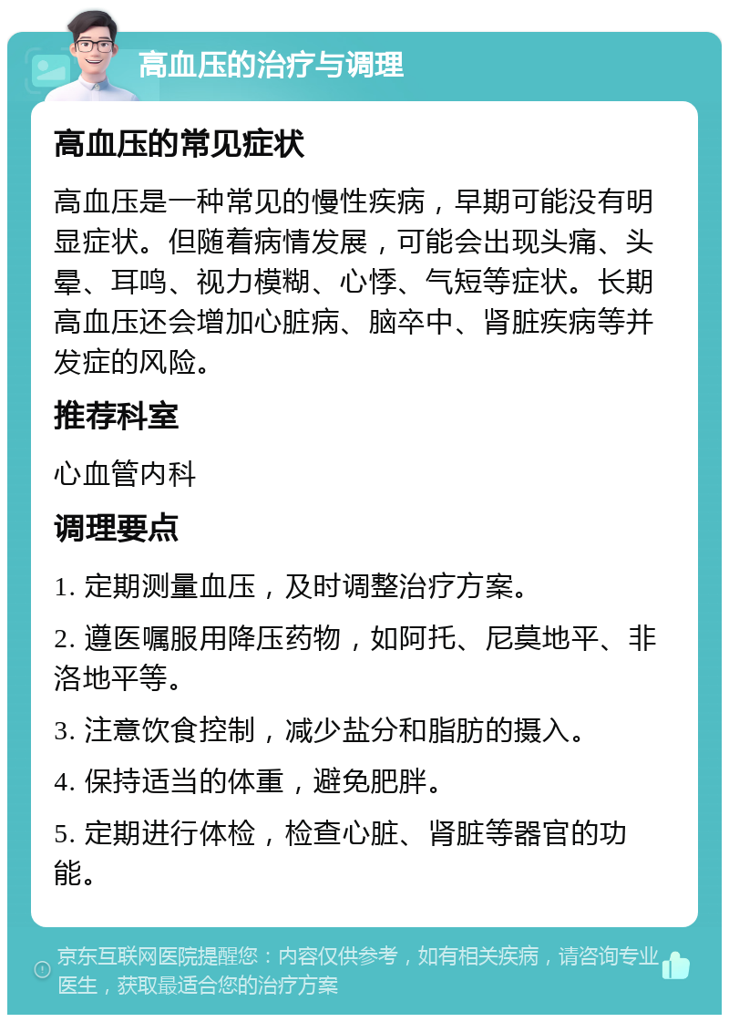 高血压的治疗与调理 高血压的常见症状 高血压是一种常见的慢性疾病，早期可能没有明显症状。但随着病情发展，可能会出现头痛、头晕、耳鸣、视力模糊、心悸、气短等症状。长期高血压还会增加心脏病、脑卒中、肾脏疾病等并发症的风险。 推荐科室 心血管内科 调理要点 1. 定期测量血压，及时调整治疗方案。 2. 遵医嘱服用降压药物，如阿托、尼莫地平、非洛地平等。 3. 注意饮食控制，减少盐分和脂肪的摄入。 4. 保持适当的体重，避免肥胖。 5. 定期进行体检，检查心脏、肾脏等器官的功能。