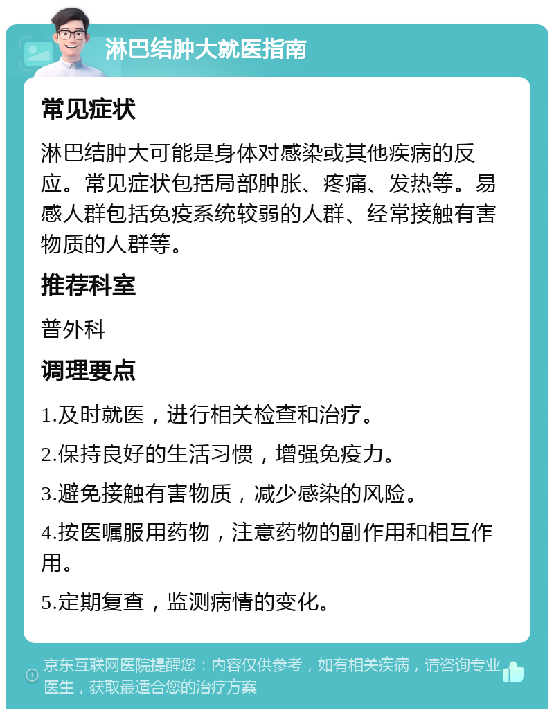 淋巴结肿大就医指南 常见症状 淋巴结肿大可能是身体对感染或其他疾病的反应。常见症状包括局部肿胀、疼痛、发热等。易感人群包括免疫系统较弱的人群、经常接触有害物质的人群等。 推荐科室 普外科 调理要点 1.及时就医，进行相关检查和治疗。 2.保持良好的生活习惯，增强免疫力。 3.避免接触有害物质，减少感染的风险。 4.按医嘱服用药物，注意药物的副作用和相互作用。 5.定期复查，监测病情的变化。