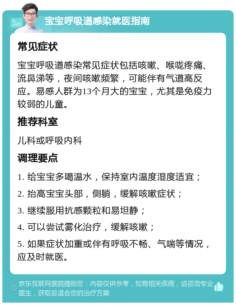 宝宝呼吸道感染就医指南 常见症状 宝宝呼吸道感染常见症状包括咳嗽、喉咙疼痛、流鼻涕等，夜间咳嗽频繁，可能伴有气道高反应。易感人群为13个月大的宝宝，尤其是免疫力较弱的儿童。 推荐科室 儿科或呼吸内科 调理要点 1. 给宝宝多喝温水，保持室内温度湿度适宜； 2. 抬高宝宝头部，侧躺，缓解咳嗽症状； 3. 继续服用抗感颗粒和易坦静； 4. 可以尝试雾化治疗，缓解咳嗽； 5. 如果症状加重或伴有呼吸不畅、气喘等情况，应及时就医。