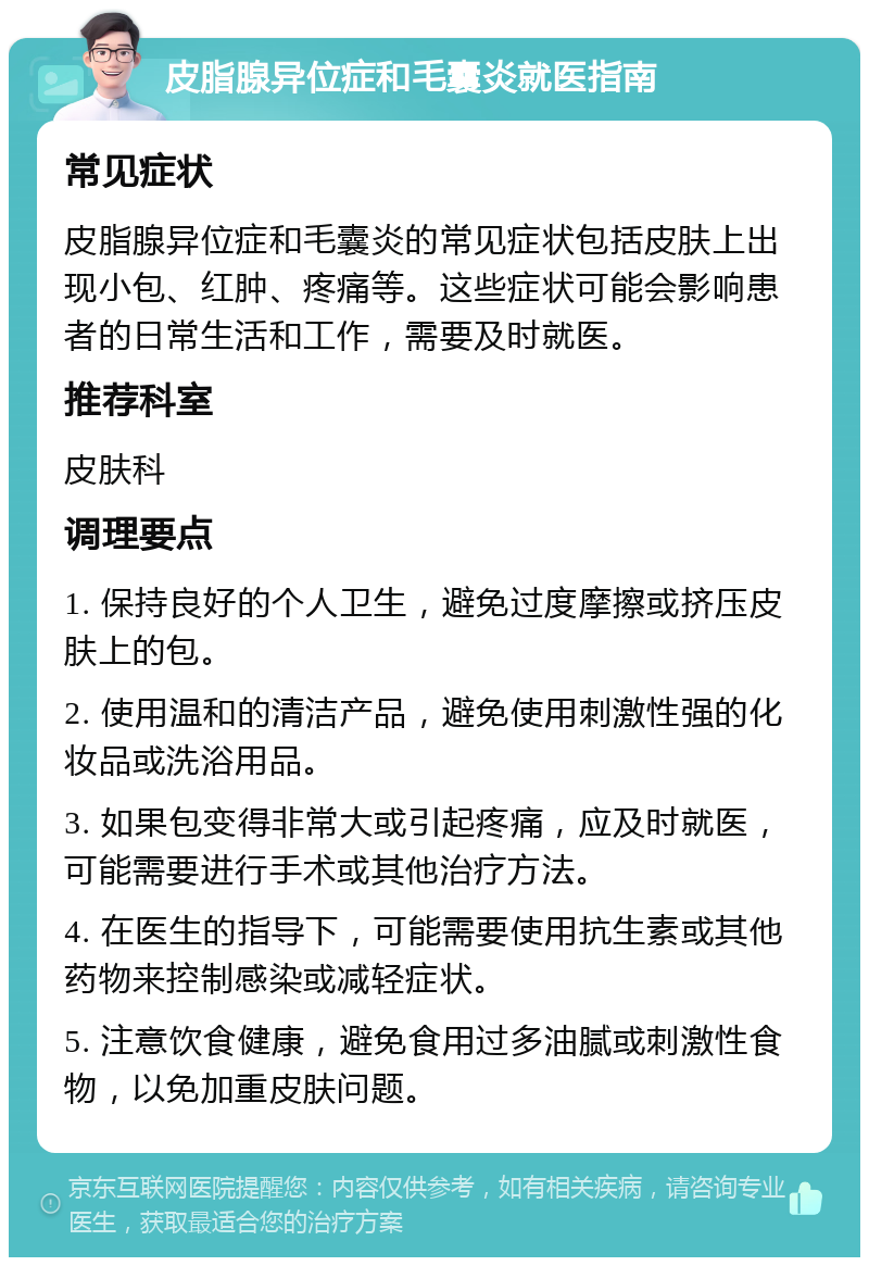 皮脂腺异位症和毛囊炎就医指南 常见症状 皮脂腺异位症和毛囊炎的常见症状包括皮肤上出现小包、红肿、疼痛等。这些症状可能会影响患者的日常生活和工作，需要及时就医。 推荐科室 皮肤科 调理要点 1. 保持良好的个人卫生，避免过度摩擦或挤压皮肤上的包。 2. 使用温和的清洁产品，避免使用刺激性强的化妆品或洗浴用品。 3. 如果包变得非常大或引起疼痛，应及时就医，可能需要进行手术或其他治疗方法。 4. 在医生的指导下，可能需要使用抗生素或其他药物来控制感染或减轻症状。 5. 注意饮食健康，避免食用过多油腻或刺激性食物，以免加重皮肤问题。