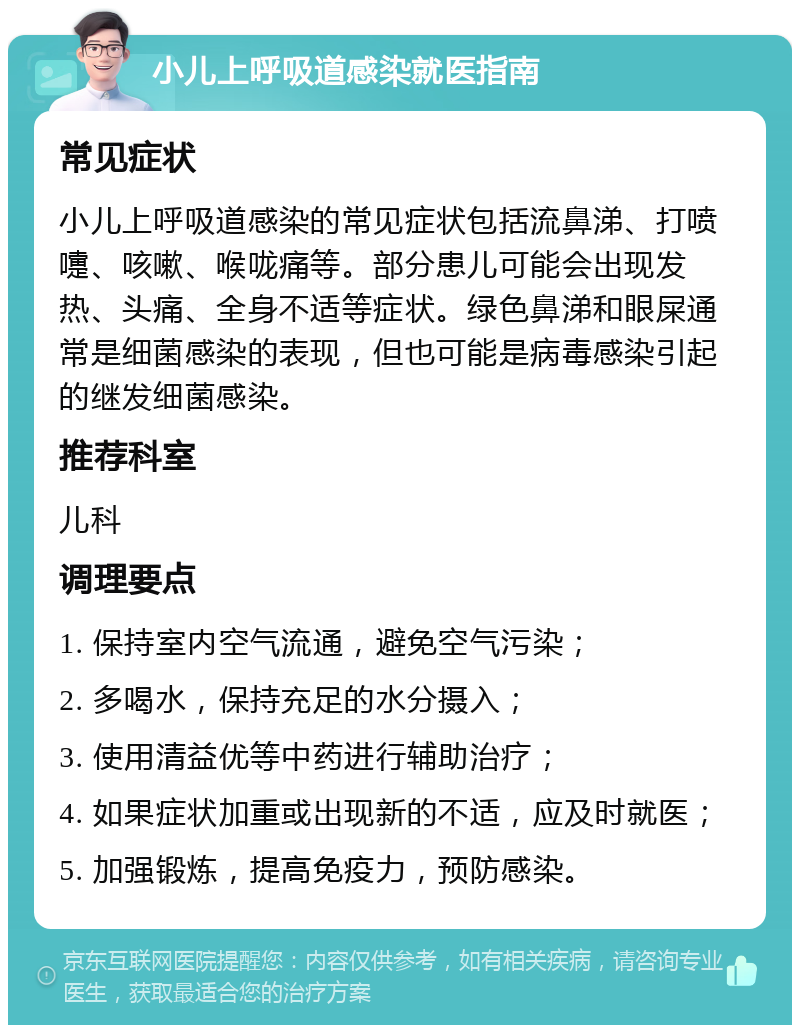 小儿上呼吸道感染就医指南 常见症状 小儿上呼吸道感染的常见症状包括流鼻涕、打喷嚏、咳嗽、喉咙痛等。部分患儿可能会出现发热、头痛、全身不适等症状。绿色鼻涕和眼屎通常是细菌感染的表现，但也可能是病毒感染引起的继发细菌感染。 推荐科室 儿科 调理要点 1. 保持室内空气流通，避免空气污染； 2. 多喝水，保持充足的水分摄入； 3. 使用清益优等中药进行辅助治疗； 4. 如果症状加重或出现新的不适，应及时就医； 5. 加强锻炼，提高免疫力，预防感染。