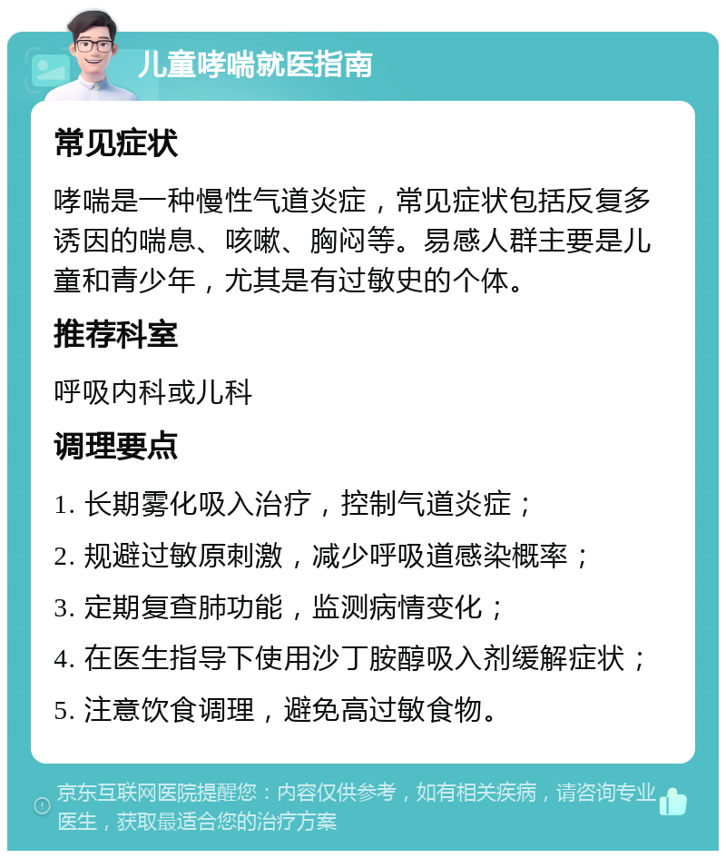 儿童哮喘就医指南 常见症状 哮喘是一种慢性气道炎症，常见症状包括反复多诱因的喘息、咳嗽、胸闷等。易感人群主要是儿童和青少年，尤其是有过敏史的个体。 推荐科室 呼吸内科或儿科 调理要点 1. 长期雾化吸入治疗，控制气道炎症； 2. 规避过敏原刺激，减少呼吸道感染概率； 3. 定期复查肺功能，监测病情变化； 4. 在医生指导下使用沙丁胺醇吸入剂缓解症状； 5. 注意饮食调理，避免高过敏食物。