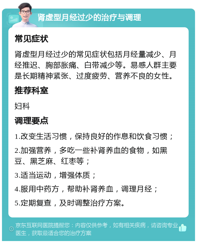 肾虚型月经过少的治疗与调理 常见症状 肾虚型月经过少的常见症状包括月经量减少、月经推迟、胸部胀痛、白带减少等。易感人群主要是长期精神紧张、过度疲劳、营养不良的女性。 推荐科室 妇科 调理要点 1.改变生活习惯，保持良好的作息和饮食习惯； 2.加强营养，多吃一些补肾养血的食物，如黑豆、黑芝麻、红枣等； 3.适当运动，增强体质； 4.服用中药方，帮助补肾养血，调理月经； 5.定期复查，及时调整治疗方案。