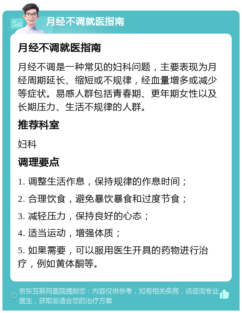 月经不调就医指南 月经不调就医指南 月经不调是一种常见的妇科问题，主要表现为月经周期延长、缩短或不规律，经血量增多或减少等症状。易感人群包括青春期、更年期女性以及长期压力、生活不规律的人群。 推荐科室 妇科 调理要点 1. 调整生活作息，保持规律的作息时间； 2. 合理饮食，避免暴饮暴食和过度节食； 3. 减轻压力，保持良好的心态； 4. 适当运动，增强体质； 5. 如果需要，可以服用医生开具的药物进行治疗，例如黄体酮等。