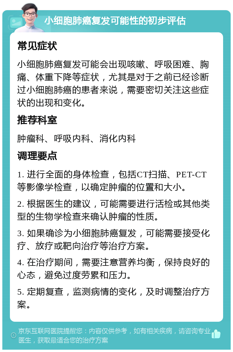 小细胞肺癌复发可能性的初步评估 常见症状 小细胞肺癌复发可能会出现咳嗽、呼吸困难、胸痛、体重下降等症状，尤其是对于之前已经诊断过小细胞肺癌的患者来说，需要密切关注这些症状的出现和变化。 推荐科室 肿瘤科、呼吸内科、消化内科 调理要点 1. 进行全面的身体检查，包括CT扫描、PET-CT等影像学检查，以确定肿瘤的位置和大小。 2. 根据医生的建议，可能需要进行活检或其他类型的生物学检查来确认肿瘤的性质。 3. 如果确诊为小细胞肺癌复发，可能需要接受化疗、放疗或靶向治疗等治疗方案。 4. 在治疗期间，需要注意营养均衡，保持良好的心态，避免过度劳累和压力。 5. 定期复查，监测病情的变化，及时调整治疗方案。