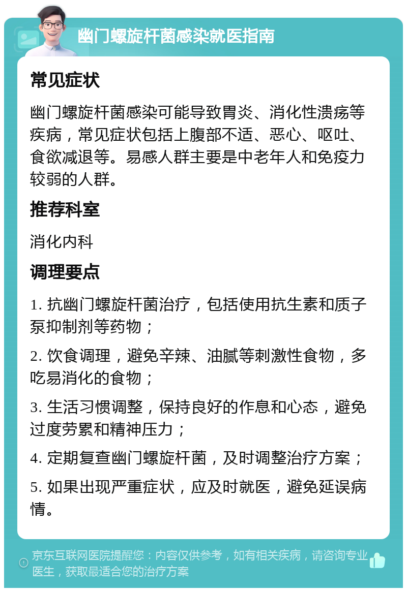 幽门螺旋杆菌感染就医指南 常见症状 幽门螺旋杆菌感染可能导致胃炎、消化性溃疡等疾病，常见症状包括上腹部不适、恶心、呕吐、食欲减退等。易感人群主要是中老年人和免疫力较弱的人群。 推荐科室 消化内科 调理要点 1. 抗幽门螺旋杆菌治疗，包括使用抗生素和质子泵抑制剂等药物； 2. 饮食调理，避免辛辣、油腻等刺激性食物，多吃易消化的食物； 3. 生活习惯调整，保持良好的作息和心态，避免过度劳累和精神压力； 4. 定期复查幽门螺旋杆菌，及时调整治疗方案； 5. 如果出现严重症状，应及时就医，避免延误病情。