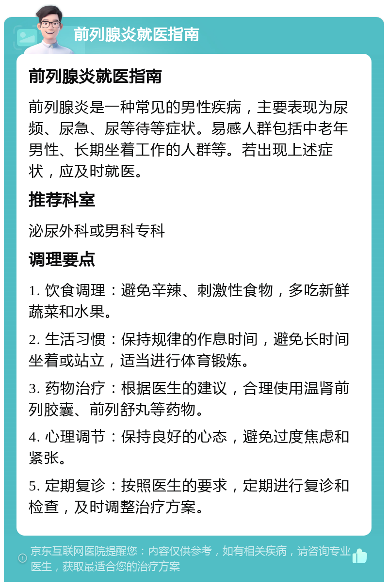 前列腺炎就医指南 前列腺炎就医指南 前列腺炎是一种常见的男性疾病，主要表现为尿频、尿急、尿等待等症状。易感人群包括中老年男性、长期坐着工作的人群等。若出现上述症状，应及时就医。 推荐科室 泌尿外科或男科专科 调理要点 1. 饮食调理：避免辛辣、刺激性食物，多吃新鲜蔬菜和水果。 2. 生活习惯：保持规律的作息时间，避免长时间坐着或站立，适当进行体育锻炼。 3. 药物治疗：根据医生的建议，合理使用温肾前列胶囊、前列舒丸等药物。 4. 心理调节：保持良好的心态，避免过度焦虑和紧张。 5. 定期复诊：按照医生的要求，定期进行复诊和检查，及时调整治疗方案。