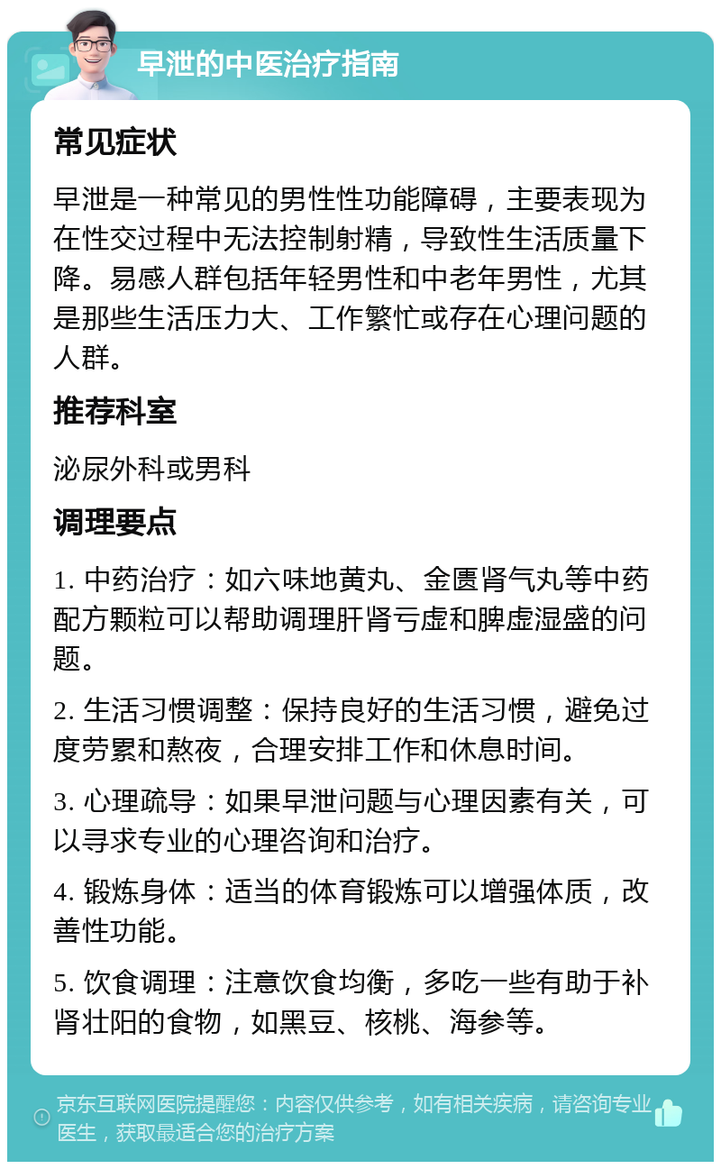 早泄的中医治疗指南 常见症状 早泄是一种常见的男性性功能障碍，主要表现为在性交过程中无法控制射精，导致性生活质量下降。易感人群包括年轻男性和中老年男性，尤其是那些生活压力大、工作繁忙或存在心理问题的人群。 推荐科室 泌尿外科或男科 调理要点 1. 中药治疗：如六味地黄丸、金匮肾气丸等中药配方颗粒可以帮助调理肝肾亏虚和脾虚湿盛的问题。 2. 生活习惯调整：保持良好的生活习惯，避免过度劳累和熬夜，合理安排工作和休息时间。 3. 心理疏导：如果早泄问题与心理因素有关，可以寻求专业的心理咨询和治疗。 4. 锻炼身体：适当的体育锻炼可以增强体质，改善性功能。 5. 饮食调理：注意饮食均衡，多吃一些有助于补肾壮阳的食物，如黑豆、核桃、海参等。