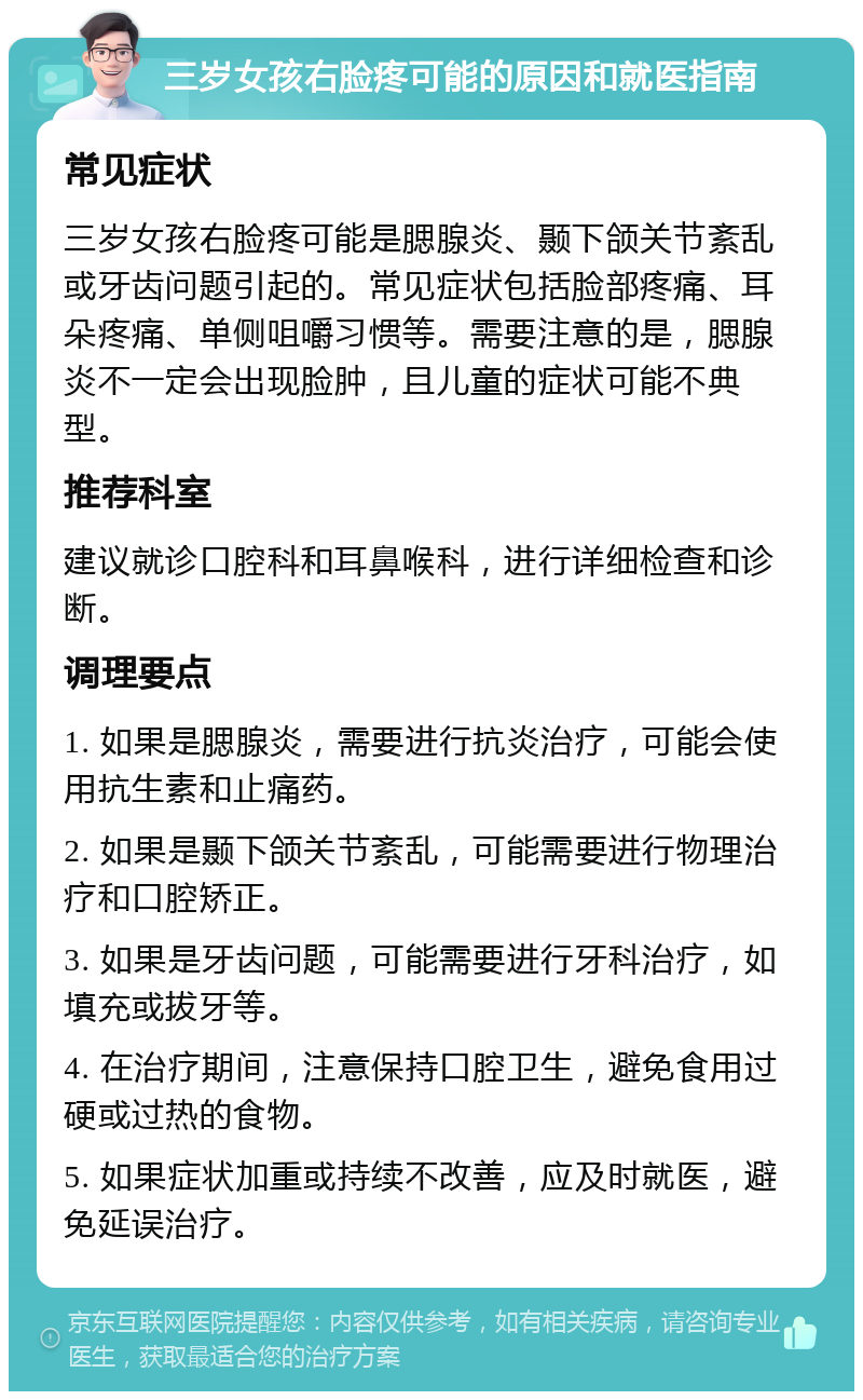 三岁女孩右脸疼可能的原因和就医指南 常见症状 三岁女孩右脸疼可能是腮腺炎、颞下颌关节紊乱或牙齿问题引起的。常见症状包括脸部疼痛、耳朵疼痛、单侧咀嚼习惯等。需要注意的是，腮腺炎不一定会出现脸肿，且儿童的症状可能不典型。 推荐科室 建议就诊口腔科和耳鼻喉科，进行详细检查和诊断。 调理要点 1. 如果是腮腺炎，需要进行抗炎治疗，可能会使用抗生素和止痛药。 2. 如果是颞下颌关节紊乱，可能需要进行物理治疗和口腔矫正。 3. 如果是牙齿问题，可能需要进行牙科治疗，如填充或拔牙等。 4. 在治疗期间，注意保持口腔卫生，避免食用过硬或过热的食物。 5. 如果症状加重或持续不改善，应及时就医，避免延误治疗。