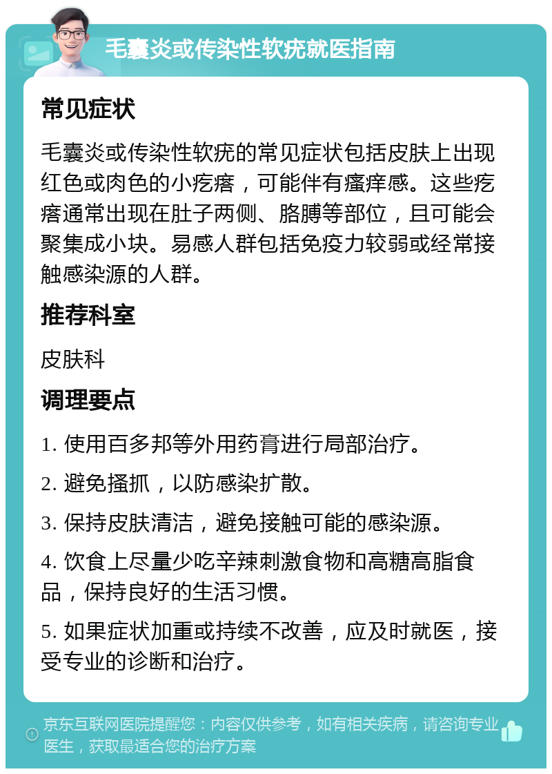 毛囊炎或传染性软疣就医指南 常见症状 毛囊炎或传染性软疣的常见症状包括皮肤上出现红色或肉色的小疙瘩，可能伴有瘙痒感。这些疙瘩通常出现在肚子两侧、胳膊等部位，且可能会聚集成小块。易感人群包括免疫力较弱或经常接触感染源的人群。 推荐科室 皮肤科 调理要点 1. 使用百多邦等外用药膏进行局部治疗。 2. 避免搔抓，以防感染扩散。 3. 保持皮肤清洁，避免接触可能的感染源。 4. 饮食上尽量少吃辛辣刺激食物和高糖高脂食品，保持良好的生活习惯。 5. 如果症状加重或持续不改善，应及时就医，接受专业的诊断和治疗。