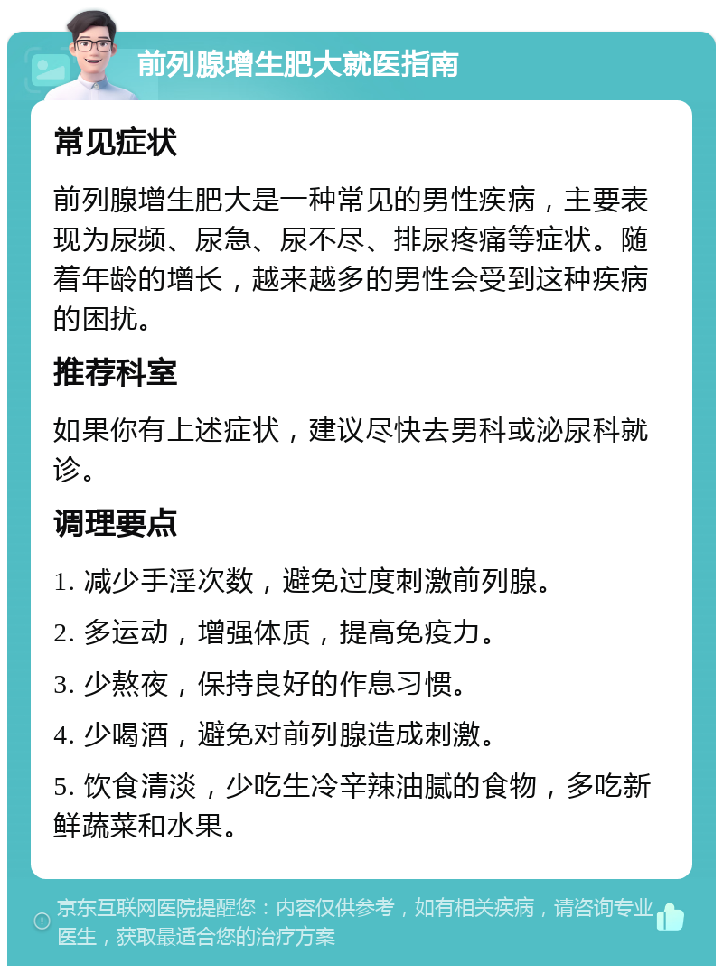 前列腺增生肥大就医指南 常见症状 前列腺增生肥大是一种常见的男性疾病，主要表现为尿频、尿急、尿不尽、排尿疼痛等症状。随着年龄的增长，越来越多的男性会受到这种疾病的困扰。 推荐科室 如果你有上述症状，建议尽快去男科或泌尿科就诊。 调理要点 1. 减少手淫次数，避免过度刺激前列腺。 2. 多运动，增强体质，提高免疫力。 3. 少熬夜，保持良好的作息习惯。 4. 少喝酒，避免对前列腺造成刺激。 5. 饮食清淡，少吃生冷辛辣油腻的食物，多吃新鲜蔬菜和水果。