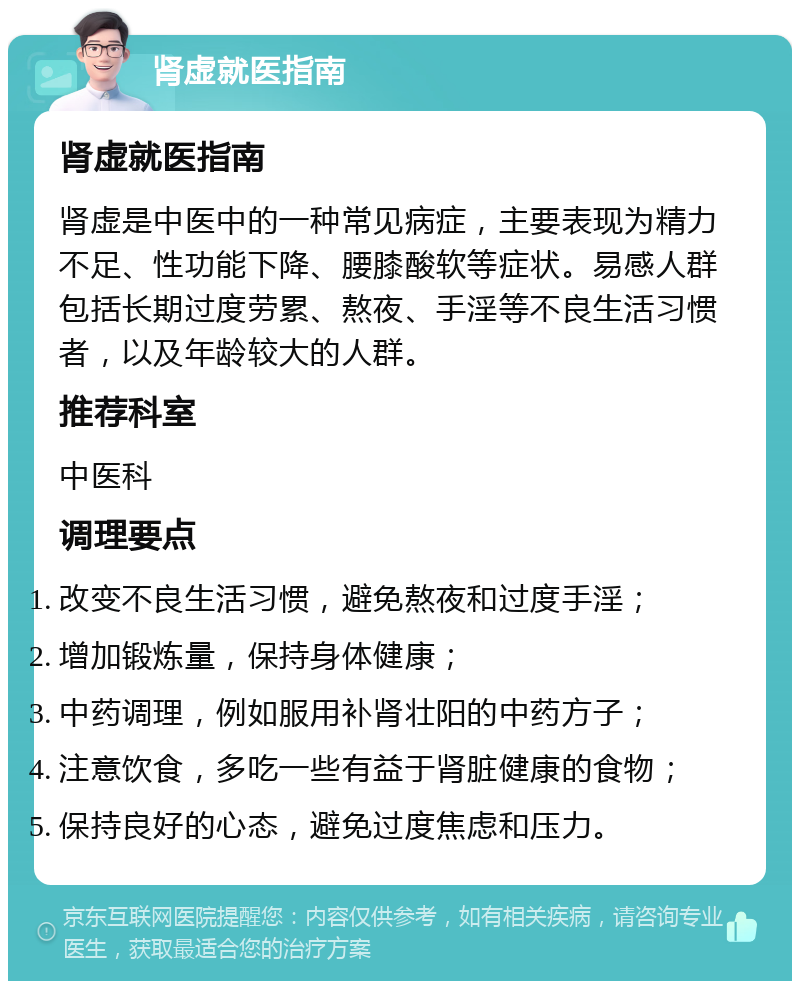 肾虚就医指南 肾虚就医指南 肾虚是中医中的一种常见病症，主要表现为精力不足、性功能下降、腰膝酸软等症状。易感人群包括长期过度劳累、熬夜、手淫等不良生活习惯者，以及年龄较大的人群。 推荐科室 中医科 调理要点 改变不良生活习惯，避免熬夜和过度手淫； 增加锻炼量，保持身体健康； 中药调理，例如服用补肾壮阳的中药方子； 注意饮食，多吃一些有益于肾脏健康的食物； 保持良好的心态，避免过度焦虑和压力。