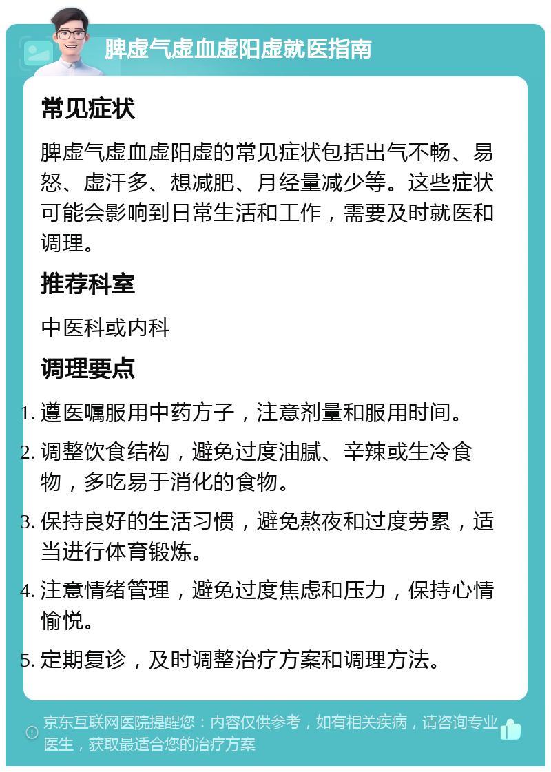 脾虚气虚血虚阳虚就医指南 常见症状 脾虚气虚血虚阳虚的常见症状包括出气不畅、易怒、虚汗多、想减肥、月经量减少等。这些症状可能会影响到日常生活和工作，需要及时就医和调理。 推荐科室 中医科或内科 调理要点 遵医嘱服用中药方子，注意剂量和服用时间。 调整饮食结构，避免过度油腻、辛辣或生冷食物，多吃易于消化的食物。 保持良好的生活习惯，避免熬夜和过度劳累，适当进行体育锻炼。 注意情绪管理，避免过度焦虑和压力，保持心情愉悦。 定期复诊，及时调整治疗方案和调理方法。