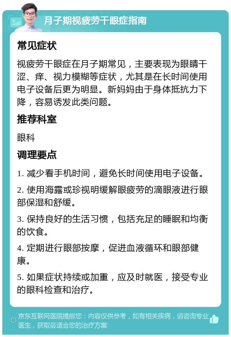 月子期视疲劳干眼症指南 常见症状 视疲劳干眼症在月子期常见，主要表现为眼睛干涩、痒、视力模糊等症状，尤其是在长时间使用电子设备后更为明显。新妈妈由于身体抵抗力下降，容易诱发此类问题。 推荐科室 眼科 调理要点 1. 减少看手机时间，避免长时间使用电子设备。 2. 使用海露或珍视明缓解眼疲劳的滴眼液进行眼部保湿和舒缓。 3. 保持良好的生活习惯，包括充足的睡眠和均衡的饮食。 4. 定期进行眼部按摩，促进血液循环和眼部健康。 5. 如果症状持续或加重，应及时就医，接受专业的眼科检查和治疗。