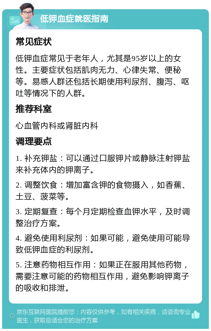 低钾血症就医指南 常见症状 低钾血症常见于老年人，尤其是95岁以上的女性。主要症状包括肌肉无力、心律失常、便秘等。易感人群还包括长期使用利尿剂、腹泻、呕吐等情况下的人群。 推荐科室 心血管内科或肾脏内科 调理要点 1. 补充钾盐：可以通过口服钾片或静脉注射钾盐来补充体内的钾离子。 2. 调整饮食：增加富含钾的食物摄入，如香蕉、土豆、菠菜等。 3. 定期复查：每个月定期检查血钾水平，及时调整治疗方案。 4. 避免使用利尿剂：如果可能，避免使用可能导致低钾血症的利尿剂。 5. 注意药物相互作用：如果正在服用其他药物，需要注意可能的药物相互作用，避免影响钾离子的吸收和排泄。