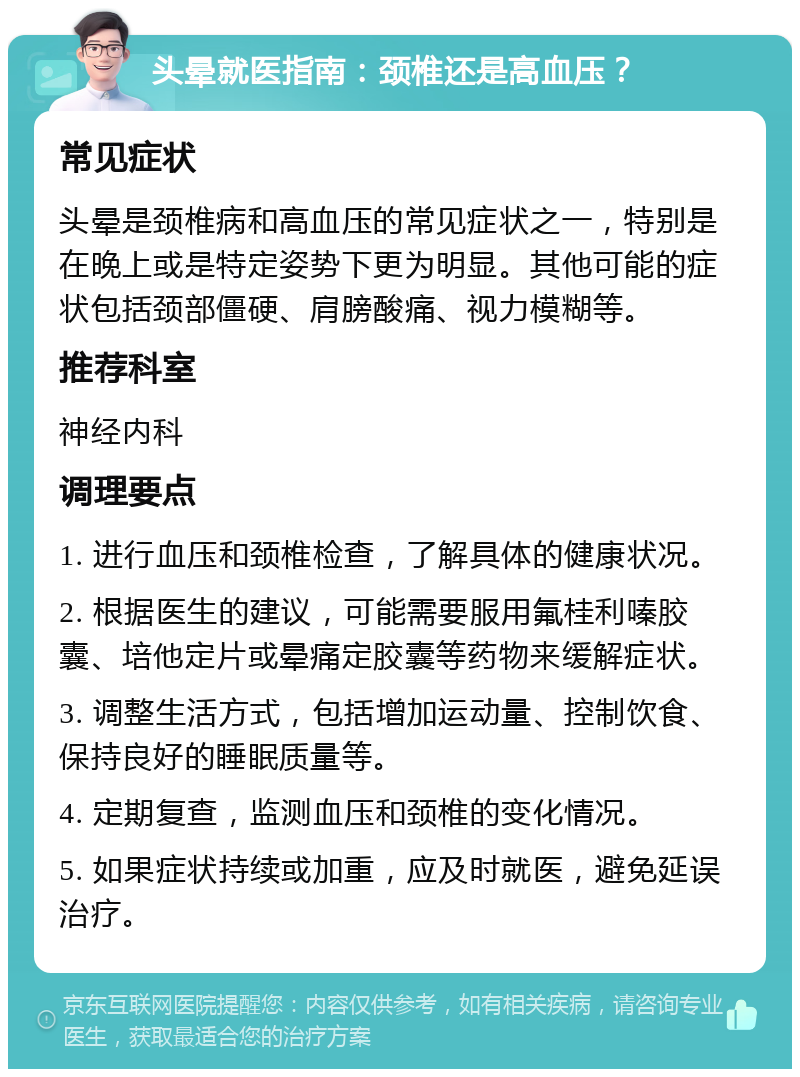 头晕就医指南：颈椎还是高血压？ 常见症状 头晕是颈椎病和高血压的常见症状之一，特别是在晚上或是特定姿势下更为明显。其他可能的症状包括颈部僵硬、肩膀酸痛、视力模糊等。 推荐科室 神经内科 调理要点 1. 进行血压和颈椎检查，了解具体的健康状况。 2. 根据医生的建议，可能需要服用氟桂利嗪胶囊、培他定片或晕痛定胶囊等药物来缓解症状。 3. 调整生活方式，包括增加运动量、控制饮食、保持良好的睡眠质量等。 4. 定期复查，监测血压和颈椎的变化情况。 5. 如果症状持续或加重，应及时就医，避免延误治疗。