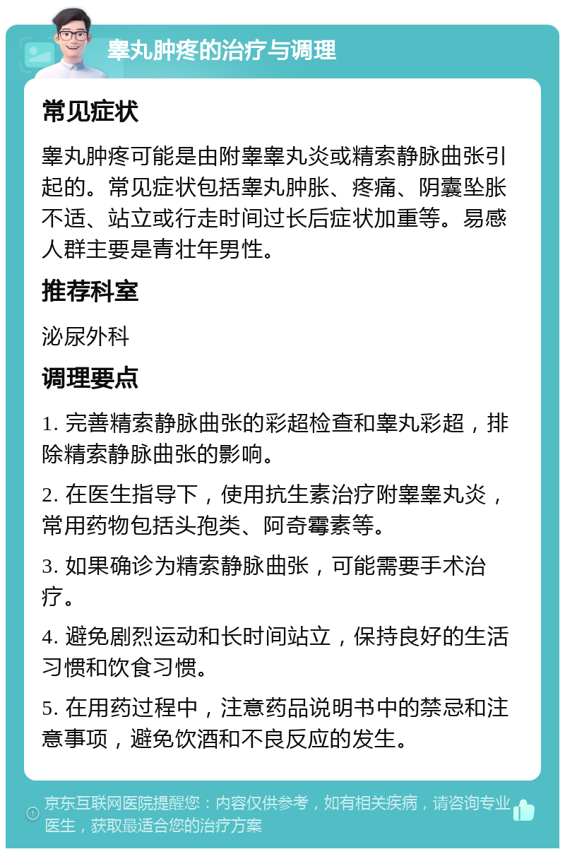 睾丸肿疼的治疗与调理 常见症状 睾丸肿疼可能是由附睾睾丸炎或精索静脉曲张引起的。常见症状包括睾丸肿胀、疼痛、阴囊坠胀不适、站立或行走时间过长后症状加重等。易感人群主要是青壮年男性。 推荐科室 泌尿外科 调理要点 1. 完善精索静脉曲张的彩超检查和睾丸彩超，排除精索静脉曲张的影响。 2. 在医生指导下，使用抗生素治疗附睾睾丸炎，常用药物包括头孢类、阿奇霉素等。 3. 如果确诊为精索静脉曲张，可能需要手术治疗。 4. 避免剧烈运动和长时间站立，保持良好的生活习惯和饮食习惯。 5. 在用药过程中，注意药品说明书中的禁忌和注意事项，避免饮酒和不良反应的发生。