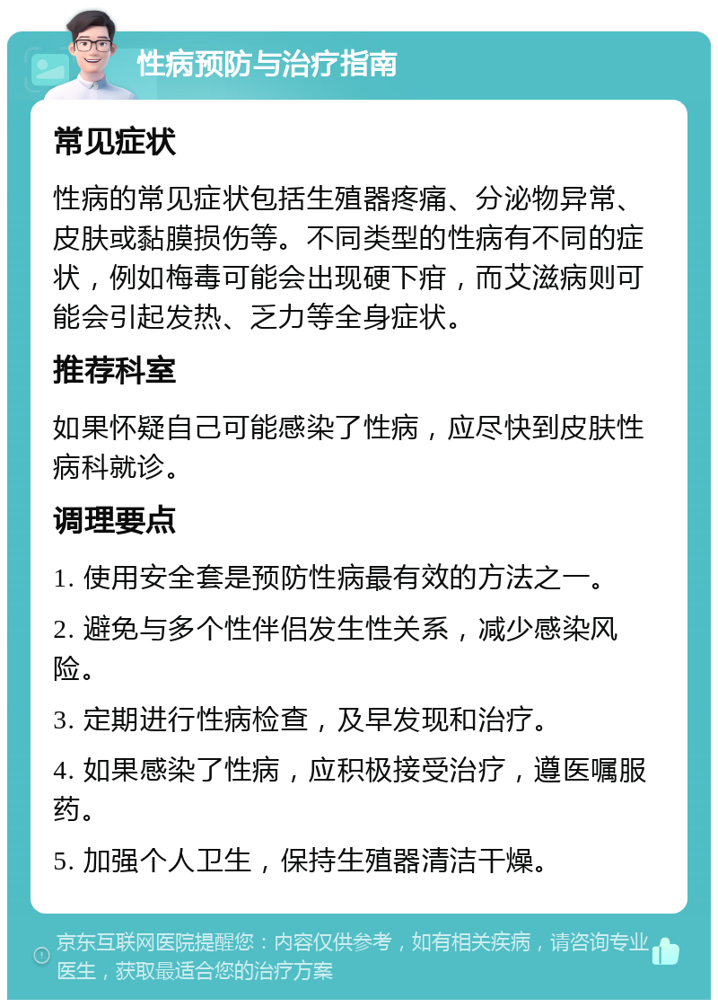 性病预防与治疗指南 常见症状 性病的常见症状包括生殖器疼痛、分泌物异常、皮肤或黏膜损伤等。不同类型的性病有不同的症状，例如梅毒可能会出现硬下疳，而艾滋病则可能会引起发热、乏力等全身症状。 推荐科室 如果怀疑自己可能感染了性病，应尽快到皮肤性病科就诊。 调理要点 1. 使用安全套是预防性病最有效的方法之一。 2. 避免与多个性伴侣发生性关系，减少感染风险。 3. 定期进行性病检查，及早发现和治疗。 4. 如果感染了性病，应积极接受治疗，遵医嘱服药。 5. 加强个人卫生，保持生殖器清洁干燥。