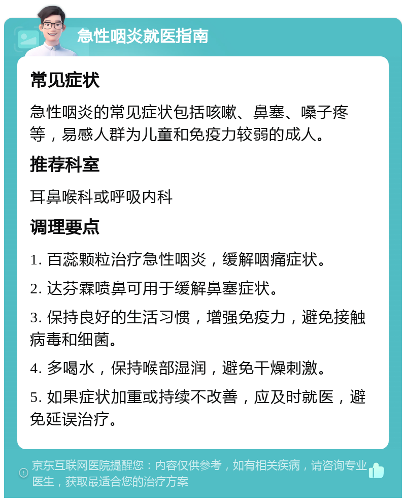 急性咽炎就医指南 常见症状 急性咽炎的常见症状包括咳嗽、鼻塞、嗓子疼等，易感人群为儿童和免疫力较弱的成人。 推荐科室 耳鼻喉科或呼吸内科 调理要点 1. 百蕊颗粒治疗急性咽炎，缓解咽痛症状。 2. 达芬霖喷鼻可用于缓解鼻塞症状。 3. 保持良好的生活习惯，增强免疫力，避免接触病毒和细菌。 4. 多喝水，保持喉部湿润，避免干燥刺激。 5. 如果症状加重或持续不改善，应及时就医，避免延误治疗。