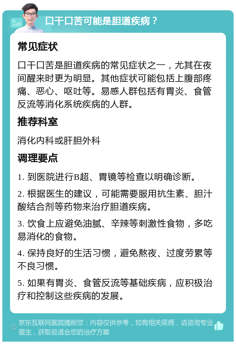 口干口苦可能是胆道疾病？ 常见症状 口干口苦是胆道疾病的常见症状之一，尤其在夜间醒来时更为明显。其他症状可能包括上腹部疼痛、恶心、呕吐等。易感人群包括有胃炎、食管反流等消化系统疾病的人群。 推荐科室 消化内科或肝胆外科 调理要点 1. 到医院进行B超、胃镜等检查以明确诊断。 2. 根据医生的建议，可能需要服用抗生素、胆汁酸结合剂等药物来治疗胆道疾病。 3. 饮食上应避免油腻、辛辣等刺激性食物，多吃易消化的食物。 4. 保持良好的生活习惯，避免熬夜、过度劳累等不良习惯。 5. 如果有胃炎、食管反流等基础疾病，应积极治疗和控制这些疾病的发展。