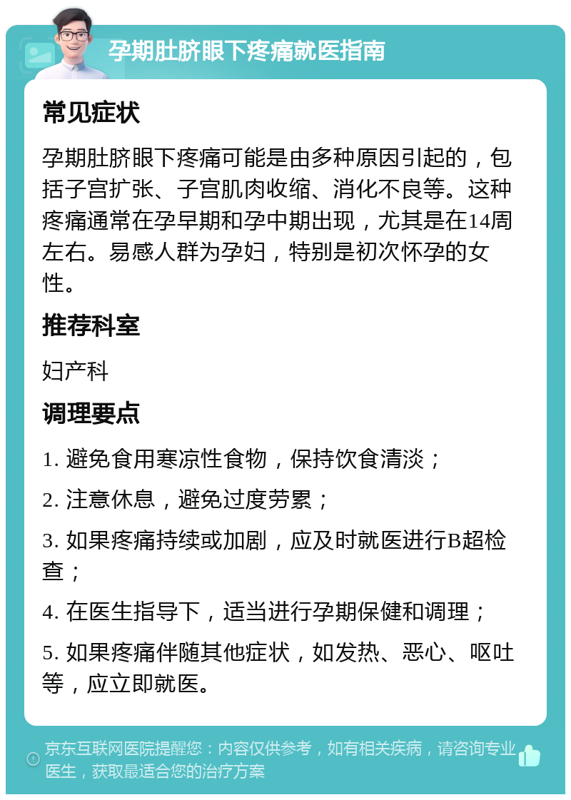 孕期肚脐眼下疼痛就医指南 常见症状 孕期肚脐眼下疼痛可能是由多种原因引起的，包括子宫扩张、子宫肌肉收缩、消化不良等。这种疼痛通常在孕早期和孕中期出现，尤其是在14周左右。易感人群为孕妇，特别是初次怀孕的女性。 推荐科室 妇产科 调理要点 1. 避免食用寒凉性食物，保持饮食清淡； 2. 注意休息，避免过度劳累； 3. 如果疼痛持续或加剧，应及时就医进行B超检查； 4. 在医生指导下，适当进行孕期保健和调理； 5. 如果疼痛伴随其他症状，如发热、恶心、呕吐等，应立即就医。