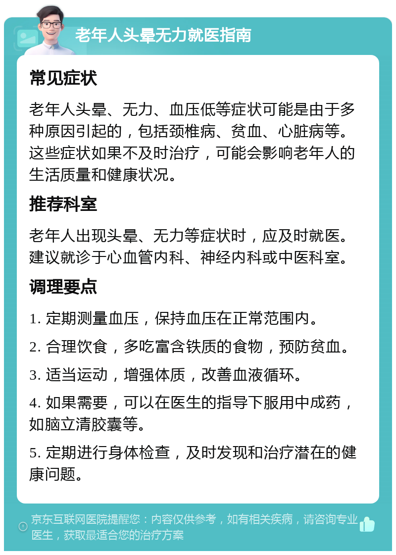 老年人头晕无力就医指南 常见症状 老年人头晕、无力、血压低等症状可能是由于多种原因引起的，包括颈椎病、贫血、心脏病等。这些症状如果不及时治疗，可能会影响老年人的生活质量和健康状况。 推荐科室 老年人出现头晕、无力等症状时，应及时就医。建议就诊于心血管内科、神经内科或中医科室。 调理要点 1. 定期测量血压，保持血压在正常范围内。 2. 合理饮食，多吃富含铁质的食物，预防贫血。 3. 适当运动，增强体质，改善血液循环。 4. 如果需要，可以在医生的指导下服用中成药，如脑立清胶囊等。 5. 定期进行身体检查，及时发现和治疗潜在的健康问题。