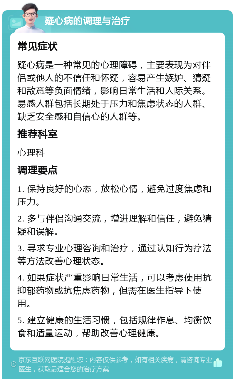 疑心病的调理与治疗 常见症状 疑心病是一种常见的心理障碍，主要表现为对伴侣或他人的不信任和怀疑，容易产生嫉妒、猜疑和敌意等负面情绪，影响日常生活和人际关系。易感人群包括长期处于压力和焦虑状态的人群、缺乏安全感和自信心的人群等。 推荐科室 心理科 调理要点 1. 保持良好的心态，放松心情，避免过度焦虑和压力。 2. 多与伴侣沟通交流，增进理解和信任，避免猜疑和误解。 3. 寻求专业心理咨询和治疗，通过认知行为疗法等方法改善心理状态。 4. 如果症状严重影响日常生活，可以考虑使用抗抑郁药物或抗焦虑药物，但需在医生指导下使用。 5. 建立健康的生活习惯，包括规律作息、均衡饮食和适量运动，帮助改善心理健康。